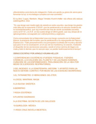 ofreciéndolos como tema de indagación. Cada uno aporta su grano de arena para 
fomentar la luz; si mis trabajos cumplen con ese cometido”. 
En su libro “Logos, Mantram, Magia” Arnoldo Krumm-Heller nos ofrece otro esbozo 
autobiográfico, dice: 
“Yo, que tengo casi medio siglo de estudio en estos asuntos, que tengo los grados 
más altos de la masonería 3-33-97- que he pertenecido a la sección esotérica de 
la sociedad teosófica, que soy miembro de más de veinte sociedades secretas, 
como la O.T.O. y la A.A. en los cuales tengo el último grado, que soy obispo de la 
iglesia gnóstica, consagrado con ordinal primitivo y anglicano. 
Como comendador de la fraternidad rosa cruz tengo conexión con la fraternidad 
blanca, la jerarquía del invisible, que he pertenecido a la vieja guardia de Papus y 
Eliphas Levi. Traté personalmente a los principales ocultistas del mundo y declaro 
que para mí en la vocalización, en el uso de los mantrams y la oración, mediante 
el despertar de las secreciones sexuales, reside el único camino de llegar a la 
meta y todo lo demás, que no sea por aquí, es perder lastimosamente el tiempo”. 
OBRAS ESCRITAS POR ARNOLD KRUMM-HELLER 
1-CONFERENCIAS ESOTÉRICAS (FUERZAS PSÍQUICAS. FUERZAS 
CÓSMICAS. LA EVOLUCIÓN DEL PLANETA Y DE LAS RAZAS HUMANAS. 
CURACIÓN DE LAS ENFERMEDADES. PROLONGACIÓN DE LA VIDA POR 
MEDIO DE EJERCICIOS RESPIRATORIOS) 
2-DEL INCIENSO A LA OSMOTERAPIA (HISTORIA Y APORTES PARA UN 
NUEVO SISTEMA CURATIVO POR MEDIO DE LAS ESENCIAS ODORÍFERAS) 
3-EL TATWÁMETRO O VIBRACIONES DEL ÉTER. 
4-LOGOS, MANTRAM, MAGIA 
5-LA IGLESIA GNÓSTICA 
6-BIORRITMO 
7-ROSA ESOTÉRICA 
8-PLANTAS SAGRADAS 
9-LA DOCTRINA SECRETA DE LOS GALLEGOS 
10-QUIROLOGÍA MÉDICA 
11-ROSA CRUZ (NOVELA INICIÁTICA) 
 