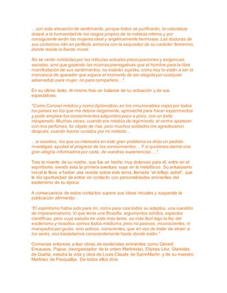 …con esta elevación de sentimiento, porque todos se purificarán, la naturaleza 
dotará a la humanidad de los rasgos propios de la nobleza interna y por 
consiguiente serán las mujeres ideal y angélicamente hermosas. Las dulzuras de 
sus contornos irán en perfecta armonía con la exquisitez de su carácter femenino, 
donde reside la fuerza moral. 
No se verán cohibidas por las ridículas actuales preocupaciones y exigencias 
sociales, sino que gozando las mismas prerrogativas que el hombre para la libre 
manifestación de sus sentimientos, no estarán sujetas, como hoy lo están a ser la 
mercancía de aparador que espera el momento de ser elegida por cualquier 
advenedizo para mujer, no para compañera…". 
En su último texto, él mismo hizo un balance de su actuación y de sus 
expectativas. 
"Como Coronel-médico y como diplomático, en los innumerables viajes por todos 
los países en los que me detuve largamente, aproveché para hacer experimentos 
y pude emplear los conocimientos adquiridos poco a poco, con un éxito 
inesperado. Muchas veces, cuando era médico de regimiento, al verme aparecer 
con mis perfumes, fui objeto de risa, pero muchos soldados me agradecieron 
después, cuando fueron curados por mi método… 
…a vosotros, los que os intereséis en este gran problema os dirijo un pedido: 
investigad, ayudad al progreso de los conocimientos… Y si quisierais darme una 
gran alegría informadme por carta, de vuestras experiencias….". 
Tras la muerte de su madre, que fue un hecho muy doloroso para él, entra en el 
espiritismo, siendo ésta la primera aventura suya en lo metafísico. Su entusiasmo 
inicial le lleva a fundar una revista sobre este tema, llamada “el reflejo astral”, que 
le dio oportunidad de entrar en contacto con personalidades eminentes del 
esoterismo de su época. 
A consecuencia de estos contactos supera sus ideas iniciales y suspende la 
publicación afirmando: 
“El espiritismo había sido para mí, como para casi todos su adeptos, una cuestión 
de impresionalismo. Vi que tenía una filosofía, argumentos sólidos, aspectos 
científicos, pero cuyo estudio he visto más tarde, es más fácil bajo la faz del 
esoterismo y nosotros somos todos médiums, pero no pasivos, inconscientes, ni 
manejados por guías; sino activos, conscientes, que en vez de tratar de atraer a 
los seres, nos trasladamos conscientemente hasta donde están.” 
Comienza entonces a leer obras de esoteristas eminentes como Gérard 
Encausse, Papus, (reorganizador de la orden Martinista), Eliphas Lévi, Stanislas 
de Guaita; estudia la vida y obra de Louis-Claude de Saint-Martín y de su maestro 
Martinez de Pasquallys. De todos ellos dice: 
 