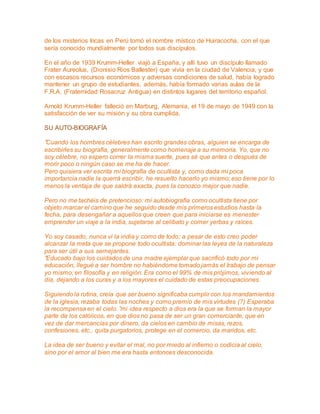 de los misterios Incas en Perú tomó el nombre místico de Huiracocha, con el que 
sería conocido mundialmente por todos sus discípulos. 
En el año de 1939 Krumm-Heller viajó a España, y allí tuvo un discípulo llamado 
Frater Aureolus, (Dionisio Rios Ballester) que vivía en la ciudad de Valencia, y que 
con escasos recursos económicos y adversas condiciones de salud, había logrado 
mantener un grupo de estudiantes, además, había formado varias aulas de la 
F.R.A. (Fraternidad Rosacruz Antigua) en distintos lugares del territorio español. 
Arnold Krumm-Heller falleció en Marburg, Alemania, el 19 de mayo de 1949 con la 
satisfacción de ver su misión y su obra cumplida. 
SU AUTO-BIOGRAFÍA 
”Cuando los hombres célebres han escrito grandes obras, alguien se encarga de 
escribirles su biografía, generalmente como homenaje a su memoria. Yo, que no 
soy célebre, no espero correr la misma suerte, pues sé que antes o después de 
morir poco o ningún caso se me ha de hacer. 
Pero quisiera ver escrita mi biografía de ocultista y, como dada mi poca 
importancia nadie la querrá escribir, he resuelto hacerlo yo mismo; eso tiene por lo 
menos la ventaja de que saldrá exacta, pues la conozco mejor que nadie. 
Pero no me tachéis de pretencioso: mi autobiografía como ocultista tiene por 
objeto marcar el camino que he seguido desde mis primeros estudios hasta la 
fecha, para desengañar a aquellos que creen que para iniciarse es menester 
emprender un viaje a la india, sujetarse al celibato y comer yerbas y raíces. 
Yo soy casado, nunca vi la india y como de todo; a pesar de esto creo poder 
alcanzar la meta que se propone todo ocultista: dominar las leyes de la naturaleza 
para ser útil a sus semejantes. 
”Educado bajo los cuidados de una madre ejemplar que sacrificó todo por mi 
educación, llegué a ser hombre no habiéndome tomado jamás el trabajo de pensar 
yo mismo; en filosofía y en religión. Era como el 99% de mis prójimos, viviendo al 
día, dejando a los curas y a los mayores el cuidado de estas preocupaciones. 
Siguiendo la rutina, creía que ser bueno significaba cumplir con los mandamientos 
de la iglesia, rezaba todas las noches y como premio de mis virtudes (?) Esperaba 
la recompensa en el cielo. ”mi idea respecto a dios era la que se forman la mayor 
parte de los católicos, en que dios no pasa de ser un gran comerciante, que en 
vez de dar mercancías por dinero, da cielos en cambio de misas, rezos, 
confesiones, etc., quita purgatorios, protege en el comercio, da maridos, etc. 
La idea de ser bueno y evitar el mal, no por miedo al infierno o codicia al cielo, 
sino por el amor al bien me era hasta entonces desconocida. 
 