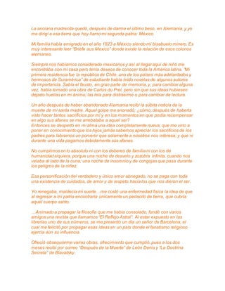 La anciana madrecita quedó, después de darme el último beso, en Alemania, y yo 
me dirigí a esa tierra que hoy llamo mi segunda patria: México. 
Mi familia había emigrado en el año 1823 a México siendo mi bisabuelo minero. Es 
muy interesante leer “Briefe aus Mexico” donde existe la relación de esos colonos 
alemanes. 
Siempre nos habíamos considerado mexicanos y así al llegar aquí de niño me 
encontraba con mi casa pero tenía deseos de conocer toda la América latina. ”Mi 
primera residencia fue la república de Chile, uno de los países más adelantados y 
hermosos de Suramérica” de estudiante había leído novelas de algunos autores 
de importancia. Sabía el fausto, en gran parte de memoria, y, para cambiar alguna 
vez, había tomado una obra de Carlos du Prel, pero sin que sus ideas hubiesen 
dejado huellas en mi ánimo; las leía para distraerme o para cambiar de lectura. 
Un año después de haber abandonado Alemania recibí la súbita noticia de la 
muerte de mi santa madre. Aquel golpe me anonadó; ¿cómo, después de haberla 
visto hacer tantos sacrificios por mí y en los momentos en que podía recompensar 
en algo sus afanes se me arrebataba a aquel ser? 
Entonces se despertó en mi alma una idea completamente nueva, que me vino a 
poner en conocimiento que los hijos jamás sabemos apreciar los sacrificios de los 
padres para labrarnos un porvenir que solamente a nosotros nos interesa; y que ni 
durante una vida pagamos debidamente sus afanes. 
No cumplimos en lo absoluto ni con los deberes de familia ni con los de 
humanidad siquiera, porque una noche de desvelo y zozobra infinita, cuando nos 
velaba al lado de la cuna; una noche de insomnio y de congojas que pasa durante 
los peligros de la niñez. 
Esa personificación del verdadero y único amor abnegado, no se paga con toda 
una existencia de cuidados, de amor y de respeto hacia los que nos dieron el ser. 
Yo renegaba, maldecía mi suerte…me costó una enfermedad física la idea de que 
al regresar a mi patria encontraría únicamente un pedacito de tierra, que cubría 
aquel cuerpo santo. 
…Animado a propagar la filosofía que me había consolado, fundé con varios 
amigos una revista que llamamos “El Reflejo Astral”. Al estar expuesto en las 
librerías uno de sus números, se me presentó un día un señor de Barcelona, el 
cual me felicitó por propagar esas ideas en un país donde el fanatismo religioso 
ejercía aún su influencia. 
Ofreció obsequiarme varias obras, ofrecimiento que cumplió, pues a los dos 
meses recibí por correo “Después de la Muerte” de León Denis y “La Doctrina 
Secreta” de Blavatsky. 
 