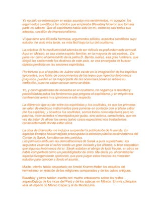 Ya no sólo se interesaban en estos asuntos mis sentimientos, mi corazón: los 
argumentos científicos tan sólidos que empleaba Blavatsky hicieron que tomara 
parte mi cabeza. Que el espiritismo había sido en mí, como en casi todos sus 
adeptos, cuestión de impresionalismo. 
Ví que tiene una filosofía hermosa, argumentos sólidos, aspectos científicos cuyo 
estudio, he visto más tarde, es más fácil bajo la luz del ocultismo. 
La práctica de la mediumnidad además de ser ridícula es profundamente inmoral. 
Aquí en México, se usa como espíritu familiar, en la mayoría de los centros,. Da 
pena ver como al benemérito de la patria D. Benito Juárez, esa gran lumbrera, que 
dirigió tan sabiamente los destinos de este país, se vea encargado de buscar 
objetos perdidos en las sesiones espiritistas. 
Por fortuna que el espíritu de Juárez sólo existe en la imaginación de los espíritus 
ignorantes, que faltos de conocimientos de las leyes que rigen los fenómenos 
psíquicos, pueden en la mayor parte de las ocasiones poner en relieve su 
irreflexión, pues no saben evocar como se debe. 
Yo, y conmigo millares de iniciados en el ocultismo, no negamos la realidad y 
posibilidad de todos los fenómenos que pregona el espiritismo, y en mi primera 
conferencia veréis mis opiniones a este respecto. 
La diferencia que existe entre los espiritistas y los ocultistas, es que los primeros 
se valen de medios o instrumentos para ponerse en contacto con el plano astral 
(de los espíritus) y nosotros los ocultistas, somos todos como mediums pero no 
pasivos, inconscientes ni manejados por guías, sino activos, conscientes, que en 
vez de tratar de atraer los seres (salvo casos especiales) nos trasladamos 
conscientemente donde están ellos. 
La obra de Blavatsky me indujo a suspender la publicación de la revista. En 
aquellos tiempos habían dejado preocupada la atención pública los fenómenos del 
Conde de Sarak, formábanse tres partidos. 
Los primeros atribuían las demostraciones de Sarak a pura superchería; los 
segundos veían en el señor conde un gran iniciado y los últimos, si bien aceptaban 
que algunos fenómenos del sr. Sarak estaban al abrigo de todo fraude, en otros se 
había comportado como un prestidigitador de circo. Me decía yo, al contemplar 
aquella divergencia de opiniones, que para juzgar estos hechos es menester 
estudiar para conocer a fondo el asunto. 
Mucho interés había despertado en Arnold Krumm-Heller los estudios del 
hermetismo en relación de las religiones comparadas y de los cultos antiguos. 
Blavatsky y otros habían escrito con mucho entusiasmo sobre los restos 
arqueológicos de los incas del Perú y de los aztecas en México. En mis coloquios 
veía al imperio de Manco Capac y al de Moctezuma. 
 