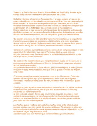 Teniendo al Perú más cerca Arnoldo Krumm-Heller se dirigió allí y durante algún 
tiempo pudo excavar y estudiar de cerca las ruinas del Cuzco. 
Se había internado al interior de Paucartambo, y al estar sentado en una de las 
ruinas más célebres contemplando ese panorama sublime, que sólo posee el país 
de los virreyes, le sobrevino una especie de vértigo, un éxtasis, en el cual los 
misterios de la naturaleza se desviaban ante su vista; las vibraciones del gran todo 
se confundían en él, hallándose así, en relación con el macrocosmos. 
En ese estado en el cual se comprende la grandeza de la creación: se transportó 
desde las regiones de los efectos al mundo de las causas, bañándose en aquellas 
vibraciones de la esencia divina, de una tranquilidad y felicidad indescriptibles. 
“Se sienten uno sanar, no sólo alumbrar como los rayos solares, y si se pudieran 
transcribir al papel todas las sensaciones, lo tomarían a uno como alucinado. 
No me importa: si el estudio de la naturaleza en su esencia es estar loco, querido 
lector, entonces soy feliz en mi locura y quiero estarlo cada día más. 
Comprendí entonces que los libros humanos son nada en comparación con el libro 
supremo de la naturaleza y que para el hermético basta y sobra con ese. 
Mi guía, desde entonces, fue la naturaleza y, dejando todos los maestros, a ella 
me acojo en sus brazos cariñosos”. 
“Lo poco que he experimentado, por insignificante que pueda ser mi saber, no lo 
quiero guardar egoístamente pues si bien no tiene nada de nuevo para algunos, 
sé que es útil para muchos. 
Mis conferencias encierran la clave de todo, pero no la entregara al lector, porque 
no puedo ni debo darla masticada para que sólo le quede el trabajo de deglutir, 
sino velada. 
El hombre que no la encuentre es que aún no le sirve ni la merece. Entre mis 
apuntes he consignado aquí y allá algún párrafo de un autor de mi agrado, 
omitiendo a veces el anotarlo; si se me han pasado en mis conferencias queda 
avisado. 
Es peligroso para aquellos seres desprovistos de una instrucción sólida, perderse 
en el misticismo; pero no lo es para el que está acostumbrado a la lectura y 
estudio de las ciencias positivas. 
Si hemos tenido ocasión de ver algo en el mundo psíquico, tenemos el valor 
suficiente para confesarlo, no para hacer bombo con lo maravilloso, sino para 
invitar a los hombres de ciencia al estudio de esas fuerzas tan poco conocidas, 
pero todos los días más aceptadas. 
Los hechos que yo relato no son aislados, muchos otros, entre ellos el sabio 
químico crookes, nos dan cuenta de algunos análogos. ”No sigamos la rutina sin 
más estudio que la simple lectura de algunos materialistas que niegan todo; no por 
el hábito de negar, neguemos con ellos. 
No tildemos de loco a un hombre que con sinceridad expone los hechos 
 