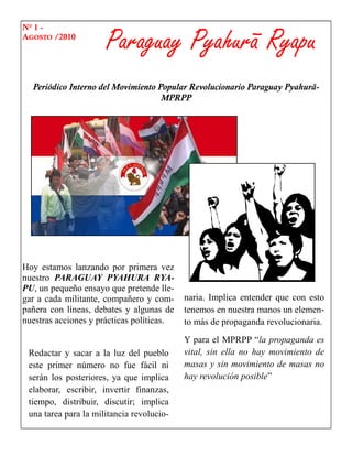 Paraguay Pyahurã Ryapu
N° 1 -
AGOSTO /2010




  Periódico Interno del Movimiento Popular Revolucionario Paraguay Pyahurã-
                                    MPRPP




Hoy estamos lanzando por primera vez
nuestro PARAGUAY PYAHURA RYA-
PU, un pequeño ensayo que pretende lle-
gar a cada militante, compañero y com-     naria. Implica entender que con esto
pañera con líneas, debates y algunas de    tenemos en nuestra manos un elemen-
nuestras acciones y prácticas políticas.   to más de propaganda revolucionaria.
                                           Y para el MPRPP “la propaganda es
 Redactar y sacar a la luz del pueblo      vital, sin ella no hay movimiento de
 este primer número no fue fácil ni        masas y sin movimiento de masas no
 serán los posteriores, ya que implica     hay revolución posible”
 elaborar, escribir, invertir finanzas,
 tiempo, distribuir, discutir; implica
 una tarea para la militancia revolucio-
 