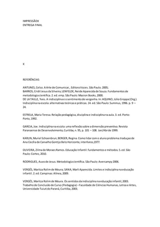IMPRESSÃOX
ENTREGA FINAL
X
REFERÊNCIAS
ANTUNES,Celso.A Arte de Comunicar,.EditoraVozes.SãoPaulo.2005;
BARROS,Cridil JesusdaSilveira;LENFELDE,Neide Aparecidade Souza.Fundamentosde
metodologiacientifica.2.ed.emp.SãoPaulo:Macron Books,2000.
DE LA TAILLE, Yves.A indisciplinae osentimentode vergonha.In:AQUINO,JúlioGroppa(Org.).
Indisciplinanaescola:alternativasteóricase práticas.14. ed.São Paulo:Summus,1996. p. 9 –
24.
ESTRELA, Maria Teresa.Relaçãopedagógica,disciplinae indisciplinanaaula.3. ed.Porto:
Porto,1992.
GARCIA,Joe.Indisciplinanaescola:umareflexãosobre adimensãopreventiva.Revista
Paranaense de Desenvolvimento,Curitiba,n.95, p. 101 – 108. Jan/Abrde 1999.
KARLIN,Muriel Schoenbrun;BERGER,Regina.Comolidarcomo alunoproblema.traduçaode
Ana Cecíliade CarvalhoGontijoBeloHorizonte,interlivros,1977.
OLIVEIRA,Zilmade MoraesRamos.Educação Infantil:fundamentose métodos.5.ed.São
Paulo:Cortez,2010.
RODRIGUES, Auvode Jesus.Metodologiacientifica.SãoPaulo:Avercampy2006.
VERGÉS, Maritza Rolimde Moura; SANA,Marli Aparecida.Limitese indisciplinanaeducação
infantil.2.ed.Campinas:Alínea,2009.
VERGÉS, Maritza Rolimde Moura. Ossentidosdaindisciplinanaeducaçãoinfantil,2003.
Trabalhode Conclusãode Curso (Pedagogia)–Faculdade de CiênciasHumanas,Letrase Artes,
Universidade TuiutidoParaná,Curitiba,2003.
 