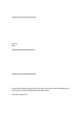 INDISCIPLINA NA EDUCAÇÃOINFANTIL
Serrinha
2013
CRESCENCIANA JUNQUEIRA SANTOS
INDISCIPLINA NA EDUCAÇÃOINFANTIL
ArtigocientíficoapresentadoaoInstitutoPróSaber,comorequisitoparcial obrigatóriopara
conclusãodo cursode PósGraduação em Educação infantil.
Orientador:WagnerReis
 