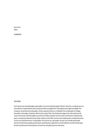 Serrinha
2013
SUMÁRIO
RESUMO:
Com base nasmetodologiasaplicadasnoensinoda EducaçãoInfantil,discutiu-seideiasque se
consideremimportantesparacompreendersituaçõesde indisciplinacomagressividade em
crianças nestafase da educação.Comosuporte teórico,otrabalhofoi embasadoemRego,
Carvalho,Camargo,Cardoso,Winnicott,Içami Tiba.Oestudoda origemdaindisciplinae de
suas formasde manifestaçãonaprimeirainfânciapode nosfornecerelementosimportantes
para a compreensãodessetemade modoaentendercomoessamudançade comportamento
iniciae se transformaem indisciplina.Porassimser,percebe-se que umestudoprofundo
dessesfenômenospodeauxiliarpais,professorese gestoresaentenderemoselementosque
levamà práticada indisciplinae encontrarsoluçõesparaasmesmas.
 