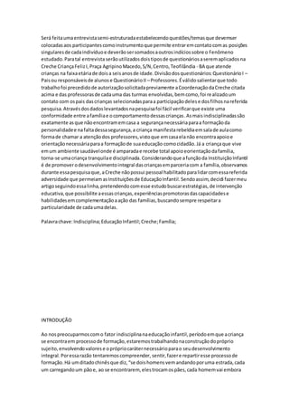 Será feitaumaentrevistasemi-estruturadaestabelecendoquestões/temasque devemser
colocadasaos participantescomoinstrumentoque permite entraremcontatocomas posições
singularesde cadaindivíduoe deverãosersomadosaoutrosindíciossobre o Fenômeno
estudado.Paratal entrevista serãoutilizadosdoistiposde questionáriosaseremaplicadosna
Creche CriançaFelizI,Praça AgripinoMacedo,S/N,Centro,Teofilândia - BA que atende
crianças na faixaetáriade doisa seisanosde idade.Divisãodosquestionários:QuestionárioI –
Paisou responsáveisde alunose QuestionárioII –Professores.Éválidosalientarque todo
trabalhofoi precedidode autorizaçãosolicitadapreviamente aCoordenaçãodaCreche citada
acima e das professorasde cadauma das turmas envolvidas,bemcomo,foi realizadoum
contato com ospais dascrianças selecionadasparaa participaçãodelese dosfilhosnareferida
pesquisa.Atravésdosdadoslevantadosnapesquisafoi fácil verificarque existe uma
conformidade entre afamíliae ocomportamentodessascrianças.Asmaisindisciplinadassão
exatamente asque nãoencontramemcasa a segurançanecessáriaparaa formaçãoda
personalidadee nafaltadessasegurança,a criança manifestarebeldiaemsalade aulacomo
formade chamar a atençãodos professores,vistoque emcasaelanão encontraapoioe
orientaçãonecessáriaparaa formaçãode suaeducação comocidadão.Já a criançaque vive
emum ambiente saudávelonde é amparadae recebe total apoioeorientaçãodafamília,
torna-se umacriança tranquilae disciplinada. Considerandoque afunçãoda InstituiçãoInfantil
é de promoverodesenvolvimentointegral dascriançasemparceriacom a família,observamos
durante essapesquisaque,aCreche nãopossui pessoal habilitadoparalidarcomessareferida
adversidade que permeiamasInstituiçõesde EducaçãoInfantil.Sendoassim,decidi fazermeu
artigoseguindoessalinha,pretendendocomesse estudobuscarestratégias,de intervenção
educativa,que possibilite aessascrianças,experiênciaspromotorasdascapacidadese
habilidadesemcomplementaçãoaação das famílias,buscandosempre respeitara
particularidade de cadaumadelas.
Palavrachave:Indisciplina;EducaçãoInfantil;Creche;Família;
INTRODUÇÃO
Ao nospreocuparmoscomo fator indisciplinanaeducaçãoinfantil,períodoemque acriança
se encontraem processode formação,estaremostrabalhandonaconstruçãodopróprio
sujeito,envolvendovalorese oprópriocaráternecessárioparao seudesenvolvimento
integral.Poressarazão tentaremoscompreender, sentir,fazere repartiresse processode
formação.Há umditadochinêsque diz,“se doishomensvemandandoporuma estrada,cada
um carregandoum pãoe, ao se encontrarem, elestrocamospães,cada homemvai embora
 