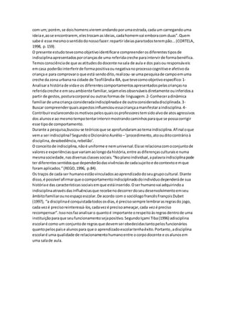 com um; porém,se doishomensvieremandandoporumaestrada,cada um carregandouma
ideiae,aose encontrarem,elestrocamasideias,cadahomemvai emboracom duas”.Quem
sabe é esse mesmoosentidodonossofazer:repartirideiasparatodosterempão...(CORTELA,
1998, p.159).
O presente estudotevecomoobjetivoidentificare compreenderosdiferentestiposde
indisciplinaapresentadosporcriançasde uma referidacreche paraintervirde formabenéfica.
Temosconsciênciade que asatitudesdodocente nasala de aula e dos paisou responsáveis
emcasa poderãointerferirde formapositivaounegativanoprocessocognitivoe afetivoda
criança e para comprovaro que está sendodito,realizou-se umapesquisade campoemuma
creche da zona urbanana cidade de Teofilândia-BA,que tevecomoobjetivoespecífico:1-
Analisara históriade vidae os diferentescomportamentosapresentadospelascriançasna
referidacreche e emseuambiente familiar,sejamelesobserváveisdiretamente ouinferidosa
partir de gestos,posturacorporal ou outrasformasde linguagem.2- Conheceradinâmica
familiarde umacriança consideradaindisciplinadae de outraconsideradadisciplinada.3-
Buscar compreenderquaisaspectosinfluenciouessacriançaamanifestaraindisciplina.4-
Contribuiresclarecendoosmotivospelosquaisosprofessorestemsidoalvode atosagressivos
dos alunose ao mesmotempotentarintervirmostrandocaminhosparaque se possacorrigir
esse tipode comportamento.
Durante a pesquisa,buscou-se teóricosque se aprofundaramaotemaindisciplina.Afinal oque
vema ser indisciplina?SegundooDicionárioAurélio –‘procedimento,atoouditocontrárioà
disciplina,desobediência,rebelião’.
O conceitode indisciplina,nãoé uniforme e nemuniversal.Elase relacionacomoconjuntode
valorese experiênciasque variamaolongodahistória,entre asdiferençasculturaise numa
mesmasociedade,nasdiversasclassessociais.“Noplanoindividual,apalavraindisciplinapode
ter diferentessentidosque dependerãodasvivênciasde cadasujeitoe docontextoemque
foramaplicados.”(REGO,1996, p.84).
Os traços de cada ser humanoestãovinculadosaoaprendizadodoseugrupocultural.Diante
disso,é possível afirmarque ocomportamentoindisciplinadodoindivíduodependeráde sua
históriae das característicassociaisemque estáinserido.Oserhumanovai adquirindoa
indisciplinaatravésdasinfluênciasque recebenodecorrerdoseudesenvolvimentoemseu
âmbitofamiliarounoespaçoescolar.De acordo com o sociólogofrancêsFrançoisDubet
(1997), “a disciplinaé conquistadatodososdias,é precisosempre lembrarasregrasdo jogo,
cada vezé precisoreinteressá-los,cadavezé precisoameaçar,cada vezé preciso
recompensar”.Issonosfazanalisaro quantoé importante orespeitoàsregrasdentrode uma
instituiçãoparaque seufuncionamentosejapositivo.SegundoIçami Tiba(1996) adisciplina
escolaré como um conjuntode regrasque devemserobedecidastantopelosfuncionários
quantopelospaise alunospara que o aprendizadoescolartenhaêxito.Portanto,adisciplina
escolaré uma qualidade de relacionamentohumanoentre ocorpodocente e osalunosem
uma salade aula.
 