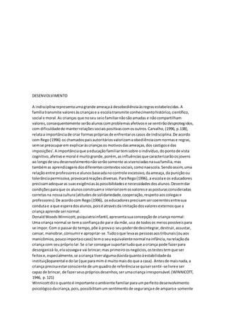 DESENVOLVIMENTO
A indisciplinarepresentaumagrande ameaçaà desobediênciaàsregrasestabelecidas.A
famíliatransmite valoresàscriançase a escolatransmite conhecimentohistórico,científico,
social e moral.As crianças que noseu seiofamiliarnãosãoamadas e nãocompartilham
valores,consequentemente serãoalunoscomproblemasafetivose se sentirãodesprotegidos,
com dificuldadede manterrelaçõessociaispositivascomosoutros.Carvalho,(1996, p.138),
relataa importânciade criar formasprópriasde enfrentaroscasos de indisciplina.De acordo
com Rego(1996) os chamadospaisautoritáriosvalorizamaobediênciacomnormase regras,
semse preocuparem explicaràscriançasos motivosdasameaças,dos castigose das
imposições’.A importânciaque aeducaçãofamiliartemsobre oindivíduo,dopontode vista
cognitivo,afetivoe moral é muitogrande,porém, as influênciasque caracterizarãoosjovens
ao longode seudesenvolvimentonãoserãosomente asvivenciadasnasuafamília,mas
tambémas aprendizagensdosdiferentescontextossociais,comonaescola.Sendoassim,uma
relaçãoentre professorese alunosbaseadanocontrole excessivo,daameaça,da puniçãoou
tolerânciapermissiva,provocaráreaçõesdiversas.ParaRego(1996), a escolae os educadores
precisamadequaras suasexigênciasàspossibilidadese necessidadesdosalunos.Devemdar
condiçõesparaque os alunosconstruame interiorizemosvalorese asposturasconsideradas
corretasna nossacultura(atitudesde solidariedade,cooperação,respeitoaoscolegase
professores).De acordocom Rego(1996), oseducadoresprecisamsercoerentesentresua
condutae a que esperadosalunos,poisé atravésda imitaçãodosvaloresexternosque a
criança aprende sernormal.
DonaldWoodsWinnicott,psiquiatrainfantil,apresentasuaconcepçãode criança normal:
Uma criança normal se tema confiançado pai e da mãe,usa de todosos meiospossíveispara
se impor.Com o passardo tempo,põe à provao seupoderde desintegrar,destruir,assustar,
cansar, manobrar,consumire apropriar-se.Tudooque levaas pessoasaostribunais(ouaos
manicômios,poucoimportaocaso) temo seu equivalentenormal nainfância,narelaçãoda
criança com seuprópriolar.Se o lar consegue suportartudoque a criança pode fazerpara
desorganizá-lo,elasossegae vai brincar;mas primeiroosnegócios,ostestestemque ser
feitose,especialmente,se acriança tiveralgumadúvidaquantoàestabilidadeda
instituiçãoparental e dolar(que paramim é muitomaisdo que a casa). Antesde maisnada,a
criança precisaestarconsciente de umquadrode referênciase quisersentir-selivree ser
capaz de brincar, de fazerseusprópriosdesenhos,serumacriança irresponsável.(WINNICOTT,
1946, p.121)
Winnicottdizo quantoé importante oambiente familiarparaumperfeitodesenvolvimento
psicológicodacriança,pois,possibilitamumsentimentode segurançae de amparoe somente
 