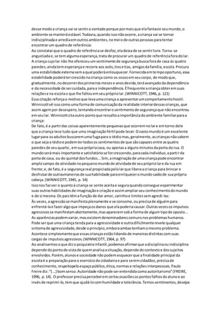 desse modoa criança vai se sentira vontade porque pormaisque elafantasie seumundo,o
ambiente se manteráestável.Todavia,quandoissonãoocorre,acriança vai se tornar
indisciplinadae arrediaemoutrosambientes,nomeiode outraspessoasparatentar
encontrarum quadrode referência:
Ao constatarque o quadro de referênciase desfez,eladeixade se sentirlivre.Torna-se
angustiadae,se temalgumaesperança,trata de procurar um quadrode referênciaforadolar.
A criança cujolar não lhe ofereceuumsentimentode segurançabuscaforade casa às quatro
paredes;aindatemesperançae recorre aos avôs,tiose tias, amigosdafamília,escola.Procura
uma estabilidade externasemaqual poderáenlouquecer.Fornecidaemtempooportuno,essa
estabilidade poderátercrescidonacriança como os ossosemseucorpo, de modoque,
gradualmente,nodecorrerdosprimeirosmesese anosdevida,teráavançadoda dependência
e da necessidade de sercuidada,paraa independência.Éfrequente acriançaobteremsuas
relaçõese na escolao que lhe faltouemseuprópriolar.(WINNICOTT,1946, p. 121)
Essa citação reforçao motivoque levaumacriança a apresentarumcomportamentohostil.
Winnicottvê issocomouma formade comunicaçãoda realidade interiordessascrianças,que
assimagempor desespero,tentandoencontrarosentimentode segurançaque nãoencontrou
emseular. Winnicottcitaoutro pontoque ressaltoaimportânciadoambiente familiarparaa
criança:
De fato,é a partirdas coisasaparentemente pequenasque ocorremnolare emtorno dele
que a criança tece tudo que uma imaginaçãofértil pode tecer.Ovastomundoé um excelente
lugarpara osadultosbuscaremuma fugapara o tédiomas,geralmente,ascriançasnãosabem
o que sejao tédioe podemtertodosos sentimentosde que sãocapazesentre asquatro
paredesde seuquarto, emsua própriacasa, ou apenasa algunsminutosdaporta da rua. O
mundoserámais importante e satisfatóriose forcrescendo,paracada indivíduo,apartirda
porta de casa, ou do quintal dosfundos...Sim, aimaginaçãode umacriançapode encontrar
amplocampo de atividade nopequenomundode atividadede seuprópriolare da rua em
frente;e,de fato,é a segurançareal propiciadapelolarque liberaacriança para brincar e
desfrutarde outrasmaneirasde suahabilidade paraenriqueceromundosaídode suaprópria
cabeça.(WINNICOTT,1945, p. 54)
Issonos fazver o quantoà criança se sente aceitae seguraquandoconsegue experimentar
suas outrashabilidadesde imaginaçãoe criaçãoe assimampliarseuconhecimentodomundo
e de si mesma.Os paistêma função de dar amor, carinhoe limitessemagredi-las:
Às vezes,aagressãose manifestaplenamente e se consome,ouprecisade alguémpara
enfrentá-lae fazeralgoque impeçaosdanos que elapoderiacausar.Outrasvezesosimpulsos
agressivosse manifestamabertamente,masaparecemsoba formade algum tipode oposto...
As aparênciaspodemvariar,masexistemdenominadorescomunsnosproblemashumanos.
Pode serque uma criança tendapara a agressividade e outradificilmenterevele qualquer
sintomade agressividade,desde oprincípio,emboraambastenhamomesmoproblema.
Acontece simplesmenteque essascriançasestãolidandode maneirasdistintascomsuas
cargas de impulsosagressivos.(WINNICOTT,1964, p. 97)
Ao analisarmosoque dizo psiquiatrainfantil,podemosafirmarque adisciplinaouindisciplina
depende dopontode vistade quemanalisaasituação,depende docontextoe dossujeitos
envolvidos.Porém, alunose sociedade nãopodemesquecerque afinalidade principal da
escolaé a preparaçãopara o exercícioda cidadaniae para seremcidadãos,precisade
conhecimento,respeitopeloespaçopúblico,ética,normase relaçõesinterpessoais.Paulo
Freire diz:“(...) bomsenso.Autoridade nãopode serentendidacomoautoritarismo”(FREIRE,
1996, p.14). O professorprecisaperceberemcertasocasiõesospontosfalhosdoalunoe ao
invésde reprimi-lo,temque ajudá-locomhumildade e tolerância.Temossentimentos,desejos
 
