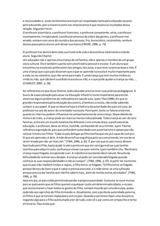 e necessidadese,essessentimentosprecisamserrespeitadostantopeloeducadorquanto
peloeducando,poisamaneiracomonos relacionamosé que mostraosresultadosdessa
relação.SegundoFreire:
O professorautoritário,oprofessorlicencioso, oprofessorcompetente,sério,oprofessor
incompetente,irresponsável,oprofessoramorosodavidae dasgentes,oprofessormal
amado,sempre comraiva do mundoe das pessoas,frio,burocrático,racionalista,nenhum
dessespassapelosalunossemdeixar suamarca.(FREIRE,1996, p. 73)
O professortrazdentrodele todasua históriade vidae desconhece totalmenteavidado
aluno.SegundoCharlot:
Um educadornão é apenasumacriança de tal família,nãoé apenaso membrode um grupo
sóciocultural.Ele é tambémsujeitocomumahistóriapessoal e escolar.Éum alunoque
encontrouna escolataisprofessorestaisamigos,taisaulas,e que teve surpresasboase más.É
uma criança que cujospaisdisseramque oque se aprende naescolaé muitoimportante para
a vida,ou ao contrário,que não serve paranada. É umacriança que temmuitosirmãosou
irmãsou não, que sãobemsucedidonaescolaou não,e o que pode ajudara criança ou não, ...
(CHARLOT,2002. p.28)
Ao refletirmosnoque disse Charlot,todoeducador precisareversuaspráticaspedagógicas.A
busca de especializaçãoparaatuar na Educação Infantil é muitoimportante paratentar
amenizaralgunsproblemasde indisciplinaemsalade aula.Içami Tiba(1996) diz que os
grandesresponsáveispelaeducaçãodos jovens,afamíliae a escola,nãoestão sabendo
cumpriro seupapel.O que se observahoje é a falênciadaautoridade dospaisemcasa, do
professornasala de aulae do orientadornaescola.ParaIçami,tanto os fatoresexternos
quantoos internospodem influenciarnocomportamentode umacriança.Dependendodo
mimoe do trato, a criança pode ser maisoumenosindisciplinada.Todacriançaao sair do seio
familiar,entraemummundototalmente diferente e emvirtude disso,oprofissionalda
educação,o professor,deve serético,humilde,conhecedorde seuslimites.Içami Tibafaz
referênciaàgeraçãode paisque confundemautoridadecomautoritarismoe optampornão
colocar limitesnosfilhos:“Cabe ospaisdelegaraofilhotarefasque ele jáé capazde cumprir.
O que ele aprendeué dele.A mãe deveriaficarorgulhosapeloseucrescimento,emvezde se
sentirlesadapornão sermaisútil.”(TIBA,1996, p.35). É porissoque os paisnunca devem
fazertudopelofilho,bastaajudá-loaté opontoemque ele consigarealizarsuastarefas
sozinhosparaadquirirauto-confiançae elevarsuaauto-estima.Içami tambémcita:“Nenhuma
criança nasce folgada,elaaprende aser.A indolênciaconstantenãoé natural.Resultada
dificuldadede realizarseusdesejos.A criança sópode ser consideradafolgadaquando
conhece as suasresponsabilidadese nãoascumpre”.(TIBA,1996, p.37).A partir do momento
que os paisnão impõemlimitese regras,ofilhotorna-se folgado:“Ofilhotorna-se folgado
porque deixoude fazeroque é capaz e precisaexecutar,e a mãe torna-se umasufocada
porque precisadar tarefasque nãolhe cabemmais,alémde muitasoutras atividades”.(TIBA,
1996, p.39).
Hoje emdia,os paisestãopermitindoperderaprópriaautoridade.Costuma-se ouvirmuitos
paisse queixaremque osfilhosqueremaqualquercustoumdeterminadoobjeto,e ospais
que acostumarama fazertodosos gostosdo filho,sempremovidoporumadesculpa,acaba
cedendoaoscaprichosdo filhomimando-o.Atualmente,coma perdada autoridade paterna,
os filhosé que se tornamimplacáveiscomospais.Quandoo pai tentaimporuma disciplina,
negandoalgopara o filhoacostumadoater de tudo,este vê o pai comoum empecilhoe tenta
eliminá-lo.Tibarelataque:
 