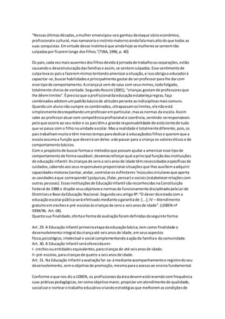 “Nessasúltimasdécadas,amulher emancipou-see ganhoudestaque sócioeconômico,
profissionale cultural,masnamaioriaoinstintomaternoaindafalamaisaltodoque todas as
suas conquistas.Emvirtude desse instintoé que aindahoje asmulheresse sentemtão
culpadaspor ficaremlonge dosfilhos.”(TIBA,1996, p. 40)
Os pais,cada vezmaisausentesdosfilhosdevidoàjornadade trabalhoouseparações,estão
causandoa desestruturaçãodasfamíliase assim, se sentemculpados.Esse sentimentode
culpalevaos paisa fazeremmimostentandoamenizarasituação,e issoobrigao educadorà
capacitar-se,buscarhabilidadese principalmente gostarde serprofessorparalhe darcom
esse tipode comportamento.A criançajá vemde casa com seusmimos,todofolgado,
totalmente cheiosde vontade.SegundoRossini (2001),“crianças gostamde professoresque
lhe dêemlimites”.Éprecisoque oprofissionaldaeducaçãoestabeleçaregras,faça
combinadosadotemumpadrãobásicode atitudesperante asindisciplinasmaiscomuns.
Quandoum alunonãocumpre os combinados,ultrapassamoslimites,elenãoestá
simplesmentedesrespeitandoumprofessoremparticular,masasnormas da escola.Assim
cabe ao professoratuarcom competênciaprofissional e coerência,sentindo-seresponsáveis
peloque ocorre ao seuredor e os paistêma grande responsabilidade de estácientede tudo
que se passa com o filhonaunidade escolar.Masa realidade é totalmentediferente,pois,os
paistrabalhammuitoe têm menostempoparadedicarà educaçãodosfilhose queremque a
escolaassumaa função que deveriaserdeles:ade passar para a criança os valoreséticose de
comportamentobásicos.
Com o propósitode buscarformase métodosque possamajudara amenizaresse tipode
comportamentode formasaudável,devemosreforçarqual aprincipal funçãodasinstituições
de educação infantil:Ascriançasde zeroa seisanosde idade têmnecessidadesespecíficasde
cuidados,cabendoaosseusresponsáveisproporcionarsituaçõesque lhesauxiliemaadquirir
capacidadesmotoras(sentar,andar,controlaros esfíncteres‘músculoscircularesque aperta
as cavidadesaque corresponde’)psíquicas,(falar,pensar) e sociais(estabelecerrelaçõescom
outras pessoas).Essasinstituiçõesde EducaçãoInfantil sãoreconhecidasnaConstituição
Federal de 1988 e dispõe seusobjetivose normasde funcionamentodisciplinadopelaLei de
Diretrizese Base daEducação Nacional.Segundoseuartigo4º:“O deverdoestadocom a
educaçãoescolarpúblicaseráefetivadomedianteagarantiade:[...];IV – Atendimento
gratuitoemcrechese pré-escolasàscriançasde zeroa seisanosde idade”.(LDBEN nº
9394/96. Art. 04).
Quantosua finalidade,ofertae formade avaliaçãoforamdefinidasdaseguinte forma:
Art. 29. A Educação Infantil primeiraetapadaeducaçãobásica,tem como finalidade o
desenvolvimentointegral dacriançaaté seisanosde idade,emseusaspectos
físico,psicológico,intelectual e social complementandoaaçãoda famíliae da comunidade.
Art. 30. A Educação Infantil seráoferecidaem:
I- crechesouentidadesequivalentes,paracriançasde até seisanosde idade;
II- pré-escolas,paracriançasde quatro a seisanosde idade.
Art. 31. Na Educação Infantil aavaliaçãofar-se-ámedianteacompanhamentoe registrodoseu
desenvolvimento,semoobjetivode promoção,mesmoparaoacessoao ensinofundamental.
Conforme oque nos diza LDBEN, os profissionaisdaáreadevemestárevendocomfrequência
suas práticaspedagógicas,tercomoobjetivomaior,propiciarumatendimentode qualidade,
socializare nortearo trabalhoeducativocriandoestratégiasque melhoremascondiçõesde
 