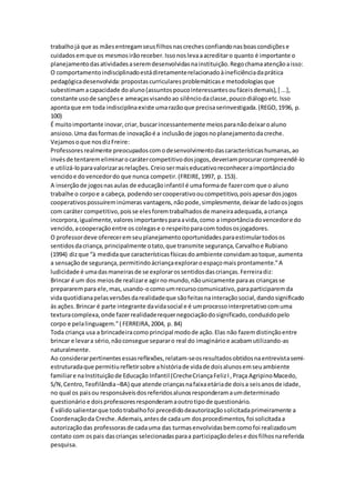 trabalhojá que as mãesentregamseusfilhosnascrechesconfiandonasboascondiçõese
cuidadosemque os mesmosirãoreceber.Issonoslevaaacreditaro quanto é importante o
planejamentodasatividadesaseremdesenvolvidasnainstituição.Regochamaatençãoaisso:
O comportamentoindisciplinadoestádiretamenterelacionadoàineficiênciadaprática
pedagógicadesenvolvida:propostascurricularesproblemáticase metodologiasque
subestimamacapacidade doaluno(assuntospoucointeressantesoufáceisdemais),[ ...],
constante usode sançõese ameaçasvisandoao silênciodaclasse,poucodiálogoetc.Isso
apontaque em toda indisciplinaexiste umarazãoque precisaserinvestigada.(REGO,1996, p.
100)
É muitoimportante inovar,criar,buscarincessantemente meiosparanãodeixaroaluno
ansioso.Uma dasformasde inovaçãoé a inclusãode jogosnoplanejamentodacreche.
Vejamosoque nosdizFreire:
Professoresrealmente preocupadoscomodesenvolvimentodascaracterísticashumanas,ao
invésde tentaremeliminarocarátercompetitivodosjogos,deveriamprocurarcompreendê-lo
e utilizá-loparavalorizarasrelações.Creiosermaiseducativoreconheceraimportânciado
vencidoe dovencedordo que nunca competir.(FREIRE,1997, p. 153).
A inserçãode jogosnasaulas de educaçãoinfantil é umaformade fazercom que o aluno
trabalhe o corpoe a cabeça, podendosercooperativooucompetitivo,poisapesardosjogos
cooperativospossuíreminúmeras vantagens,nãopode,simplesmente,deixarde ladoosjogos
com caráter competitivo,poisse elesforemtrabalhadosde maneiraadequada,acriança
incorpora,igualmente,valoresimportantesparaavida,como a importânciadovencedore do
vencido,acooperaçãoentre os colegase o respeitoparacom todososjogadores.
O professordeve ofereceremseuplanejamentooportunidadesparaestimulartodosos
sentidosdacriança,principalmente otato,que transmite segurança,Carvalhoe Rubiano
(1994) dizque “à medidaque característicasfísicasdoambiente convidamaotoque,aumenta
a sensaçãode segurança,permitindoácriançaexploraroespaçomaisprontamente.”A
ludicidade é umadasmaneirasde se explorarossentidosdascrianças.Ferreiradiz:
Brincar é um dos meiosde realizare agirno mundo,nãounicamente paraas criançasse
prepararempara ele,mas,usando-ocomoumrecursocomunicativo,paraparticiparemda
vidaquotidianapelasversõesdarealidadeque sãofeitasnainteraçãosocial,dandosignificado
às ações.Brincar é parte integrante davidasocial e é umprocessointerpretativocomuma
texturacomplexa,onde fazerrealidaderequernegociaçãodosignificado,conduzidopelo
corpo e pelalinguagem.”( FERREIRA,2004, p. 84)
Toda criança usa a brincadeiracomoprincipal modode ação.Elas não fazemdistinçãoentre
brincar e levara sério,nãoconsegue separaro real do imaginárioe acabamutilizando-as
naturalmente.
Ao considerarpertinentesessasreflexões,relatam-seosresultadosobtidosnaentrevistasemi-
estruturadaque permitiurefletirsobre ahistóriade vidade doisalunosemseuambiente
familiare naInstituiçãode Educação Infantil (CrecheCriançaFelizI,Praça AgripinoMacedo,
S/N,Centro,Teofilândia–BA) que atende criançasnafaixaetáriade doisa seisanosde idade,
no qual os paisou responsáveisdosreferidosalunosresponderamaumdeterminado
questionárioe doisprofessoresresponderamaoutrotipode questionário.
É válidosalientarque todotrabalhofoi precedidodeautorizaçãosolicitadaprimeiramente a
Coordenaçãoda Creche.Ademais,antesde cadaum dosprocedimentos,foi solicitadaa
autorizaçãodas professorasde cadauma das turmasenvolvidasbemcomofoi realizadoum
contato com ospais dascrianças selecionadasparaa participaçãodelese dosfilhosnareferida
pesquisa.
 