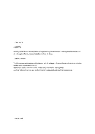 2 OBJETIVOS
2.1 GERAL:
Investigarotrabalhodesenvolvidopeloprofessorparaminimizaraindisciplinanasalade aula
da educaçãoinfantil,nacreche dobairro Joãode Deus.
2.2 ESPECÍFICOS:
Verificarque atividadessãoutilizadasemsalade aulapara desenvolversentimentose atitudes
necessáriosaconvivênciasocial.
Identificarascausasmotivadorasparao comportamentoindisciplinar.
Analisarfatoresinternosque podeminterferi nasquestõesdisciplinaresdaescola.
3 PROBLEMA
 