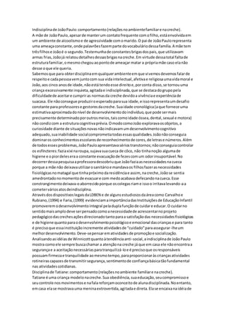 Indisciplinade JoãoPaulo:comportamento(relaçõesnoambientefamiliare nacreche).
A mãe de JoãoPaulo,apesarde manterum contatofrequente comofilho,estáenvolvidaem
um ambiente de alcoolismoe de agressividade comomarido.O pai de JoãoPaulorepresenta
uma ameaçaconstante,onde palavrõesfazemparte dovocabuláriodessafamília.A mãe tem
trêsfilhose Joãoé o segundo.Testemunhade constantesbrigasdospais,que utilizavam
armas frias,Joãojá relatoudetalhesdessasbrigasnacreche.Em virtude dessatotal faltade
estruturafamiliar,omesmochegouaopontode ameaçar matar a própriamãe caso elanão
desse oque ele queria.
Sabemosque para obterdisciplinaemqualquerambienteemque vivemosdevemosfalarde
respeitoe cadapessoavemjuntocom sua vidaintelectual,afetivae religiosaumavidamoral e
João,aos cinco anosde idade,nãoestá tendoesse direitoe,porconta disso,se tornouuma
criança excessivamente inquieta,agitadae indisciplinada,que se destacadogrupopela
dificuldadede aceitare cumpriras normasda creche devidoa vivênciae experiênciade
suacasa. Ele nãoconsegue produziroesperadoparasua idade,e issorepresentaumdesafio
constante para professorese gestoresdacreche.Suaidade cronológica(aque fornece uma
estimativaaproximadadonível de desenvolvimentodoindivíduo,que pode sermais
precisamente determinadoporoutrosmeios,taiscomoidade óssea,dental,sexual e motora)
não condizcom a estruturacognitivaprévia.OmodocomoJoão exploravaosobjetos,a
curiosidade diante de situaçõesnovasnãoindicavamumdesenvolvimentocognitivo
adequado,suainabilidade socialcomprometiatodasessasqualidades.Joãonãoconseguia
dominaros conhecimentosescolaresde reconhecimentode cores,de letrase números.Além
de todosessesproblemas,JoãoPauloapresentavasériostranstornos;nãoconseguiacontrolar
os esfíncteres:faziaxixi naroupa,sujavasuacueca de côco, não tinhanoção algumade
higiene e o piordeleseraa constante evacuaçãode fezescomum odorinsuportável.No
decorrerdessapesquisaaprofessoradescobriuque Joãofaziaasnecessidadesnacueca
porque a mãe não deixavautilizarosanitárioe mandavaos filhosfazerasnecessidades
fisiológicasnomatagal que tinhapróximodaresidênciae assim, nacreche,Joãose sentia
amedrontadonomomentode evacuare com medoacabava defecandonacueca.Esse
constrangimentodeixava-oaborrecidoporque oscolegasriame issoo irritavalevando-aa
cometerváriosatosdeindisciplina.
AtravésdosdispositivoslegaisdaLDBEN e de algunsestudiososdaáreacomo Carvalhoe
Rubiano,(1994) e Faria,(1999) evidenciamaimportânciadasInstituiçõesde EducaçãoInfantil
promoveremodesenvolvimentointegral peladuplafunçãode cuidare educar.O cuidarno
sentidomaisamplodeve serpensadocomoanecessidadede acrescentarnoprojeto
pedagógicodascrechesaçõesdirecionadotantoparaa satisfaçãodas necessidadesfisiológicas
e de higiene quantoparaodesenvolvimentopsicológicoe emocional dascriançase para tanto
é precisoque essainstituiçãoincremente atividadesde “cuidado”paraassegurar-lheum
melhordesenvolvimento.Deve-sepensarematividadesde promoçãoe socialização.
Analisandoasidéiasde Winnicottquantoàtendênciaanti-social,aindisciplinade JoãoPaulo
mostra comoele sempre buscachamar a atençãona creche já que em casa ele nãoencontraa
segurançae a aceitaçãonecessáriasparatranquilizá-loe é precisoque osresponsáveis
possuamfirmezae tranquilidade aomesmotempo,paraproporcionaràscriançasatividades
rotineirascapazesde transmitirsegurança,sentimentode confiançabásicatãofundamental
nas atividadescotidianas.
Disciplinade Tatiane:comportamento(relaçõesnoambiente familiare nacreche).
Tatiane é uma criança modelonacreche.Sua obediência,suaeducação,seucompromissoe
seucontrole nosmovimentose nafalareforçamoconceitode alunadisciplinada.Noentanto,
emcasa elase mostravauma meninaextrovertida,agitadae direta.Elase encaixanaidéiade
 