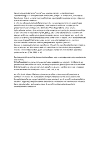 Winnicottquantoà criança “normal”que provoca,manobra tentandose impor.
Tatiane interagiae se relacionavabemcoma turma, cumpriaos combinados,contavasuas
façanhasde final de semana,inventavahistórias, repartiaosbrinquedose sempre estavacom
suas atividadesde casaemdia.
A reflexãosobre adisciplinade Tatiane nacreche e seucomportamentoemcasa reforçao
entendimentode que acriançadeve estáinseridaemumambiente saudável que lhe
proporcione maiorsatisfaçãoe lhe dê limites:“Parachegarà birra, a mãe foi uma
indisciplinada:proibiue deu,proibiue deu.Desrespeitousuasproibições,ensinandoseufilho
a fazero mesmo:desrespeitá-la.”(TIBA,1996, p.38). ComoTatiane sempre encontrouem
casa um ambiente equilibrado,ondeasregraseramsempre cumpridase o lazerum direito
dela,nãofoi difícil paraTatiane se adequaraoscombinadosdacreche.A mãe de Tatiane relata
que nunca deixouafilhaditarasregras, sempre teve autoridadeparacoma mesmae
concediasempre odireitode sercriançaalegre e feliz.SegundoIçami Tiba:
Quandoos paisse submetemaoscaprichosdo filho,eleficacaprichosotambémemrelaçãoàs
outras pessoas.Seupensamentopode sertraduzidoassim:Se até meuspaisque podem
mandar emmimnão mandam,quemsãovocêsparamandar emmim?Sentem-se então,o
poderosodacasa. (TIBA,1996, p.58)
Precisamosestánospoliciandoquantoeducadores,pois,ascriançascopiamo comportamento
dos adultos;
Filhosfolgadose internamente insegurosforade casapodemse submetertimidamente ao
primeiroque lhescolocarumlimite,umamigoouprofessor,porincapacidade de se defender.
Entretanto,comoas crianças usam tudoa seufavor,às vezesacontece oinverso:emcasa se
submeteme descontamdepoisnaescola.(TIBA,1996,p.59)
Ao refletirmossobre avidadessasduascrianças,observa-se oquantoé importante se
conhecera realidade dosalunose comoé importante se colocarnas atividadesinfantis
brincadeirasde faz-de-contae jogoslúdicosparase garantirum desenvolvimentopsicológico
saudável.Vygotsky(1984) consideraas experiênciassociaiscomoumelementoque influencia
tanto na maturaçãoe aprimoramentododesenvolvimentoemocional quantono
desenvolvimentointelectual.
 