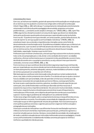 CONSIDERAÇÕESFINAIS
Com isso,aorealizaresse trabalho,gostariade apresentarminhaavaliaçãoemrelaçãoaoque
dizos teóricosque me ajudarama escreveresse artigosobre aIndisciplinanaEducação
Infantil.Rego(1996, p.100) defendeque “ocomportamentoindisciplinadoestádiretamente
relacionadoàineficiênciadapráticapedagógicadesenvolvida:propostascurriculares
problemáticas[...],constante usode sançõese ameaças,etc.”(REGO,1996, p. 100); Içami Tiba
(1996) argumentaa disciplinaescolaré umconjuntode regras que devemserobedecidas
tanto pelosprofessoresquantopelosalunosparaque oaprendizadoescolartenhaêxito.
Freire nosdiz:“O professortemque entender,emcertasocasiões,pontosfalhosdoaluno.Ao
invés de reprimi-lo,temque ajudá-locomhumildade e tolerância.”(FREIRE,1996). Os
estudiososlevam-nosaentenderaimportânciadasinteraçõessociaiscomofonte de
desenvolvimentoe transformaçãosocial.Osproblemasestudadosindicamque ainfânciaé um
períodopeculiar,e porissodeve serdefinidoatravésdavivênciade cadacriança. De acordo
com os teóricosacima,ficouconstatadoque osprofessoresdevembuscarinovação,
habilidades,capacitação.Vejamosoque nosdizFreire:
Professoresque ministram umaboaaula,umaaula que faça sucessoentre osalunose pronto;
trata-se de uma preparaçãopara a vida,de dar a elescondiçõesde tornarem-secidadãos
autônomos,oferecerconhecimentosque se incorporemàvida,possibilitando-osseremlivres,
decidindo de acordocoma suaprópria consciência,ouseja,educaré maisque transmitir
conteúdos,é ensinaraviver(FREIRE,2005, p. 06).
Freire noslevaa verque o professordeve demonstrarsegurançanaquiloque estáfazendo,
para ser respeitadoporseusalunosdesdeoprimeirodiade aulae paraissofaz-se necessário
um bomplanejamento,ambiente adequado,estrutura,materialdidáticosuficiente e criação
de normas que possamsercumpridascom eficiência.
Não bastaapenaso professorestáinteressadonaboadisciplinae nobomandamentodo
aluno,mas,toda a creche juntamente coma família.É na salade aula que se ajuda a construir
futuroscidadãoscom personalidade,onde vãoaprenderalimitarseusinstintosque são
impulsivose necessitamde correçãodesde a primeirainfância,acomeçarpelafamília.
Ao levarospaisa participarde encontros,palestras,reuniõese trocade experiênciascom
outrospais,elessairãofortalecidose sentirãoque nãoestãosozinhosnessaluta.É
exatamente aíque entraa importânciadoGestor.Ele precisatermuitacriatividade,iniciativa,
bomhumor,respeitohumanoe disciplinaparaconscientizarospaisàfrequentarema
instituiçãoque ofilhoestuda,comoobjetivode participarde eventosque osauxiliarãoa
superare resolveralgunsproblemasde indisciplinaemseuambiente familiar.
Tendonesse artigoinformaçõessobre ocomportamentode duascriançasdiferentesemseu
ambiente familiare nacreche,ficareforçadaa necessidade de integraçãoentre famíliae
instituiçãono que se refere àgarantiade vínculosde qualidade.Paraissoé precisoque se
criempolíticaspúblicasconcretase urgentesparaauxiliare organizarmelhoraatuação e
aintegraçãodessasinstituições.
Vimosque oestudoda indisciplinae suasdiferentes formasde manifestaçãonaprimeira
infâncianosfornecemelementosimportantesparaauxiliarpais,professorese gestoresa
encontrarsoluçõesparaas mesmas.Destacoa necessidade dasociedade e doestadoagirem
de modo a subsidiaraatuação dessasinstituiçõesmelhorandooprocessopedagógico,criando
cursos profissionalizantese estabelecendomedidasconcretasparaapoiaras famíliase
melhorara qualidade de vidadaspessoas.
 