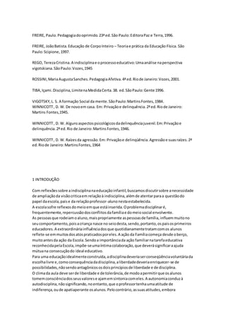 FREIRE, Paulo.Pedagogiadooprimido.23ªed.São Paulo:EditoraPaz e Terra,1996.
FREIRE, JoãoBatista.Educação de CorpoInteiro – Teoriae prática da Educação Física. São
Paulo:Scipione,1997.
REGO, TerezaCristina.A indisciplinae oprocessoeducativo:Umaanálise naperspectiva
vigotskiana.SãoPaulo:Vozes,1945
ROSSINI,MariaAugustaSanches.PedagogiaAfetiva.4ªed.Riode Janeiro:Vozes,2001.
TIBA,Içami.Disciplina,LimitenaMedidaCerta.38. ed.SãoPaulo:Gente 1996.
VIGOTSKY,L. S. A formação Social da mente.SãoPaulo:MartinsFontes,1984.
WINNICOTT, D. W. De novoem casa. Em: Privaçãoe delinquência.2ªed.Riode Janeiro:
Martins Fontes,1945.
WINNICOTT, D. W. Algunsaspectospsicológicosdadelinquênciajuvenil.Em:Privaçãoe
delinquência.2ªed.Rio de Janeiro:MartinsFontes,1946.
WINNICOTT, D. W. Raízesda agressão.Em: Privaçãoe delinqüência.Agressãoe suasraízes.2ª
ed.Riode Janeiro:MartinsFontes,1964
1 INTRODUÇÃO
Com reflexõessobre aindisciplinanaeducaçãoinfantil,buscamosdiscutirsobre anecessidade
de ampliaçãoda visãocriticaem relaçãoà indisciplina,alémde atentarparaa questãodo
papel daescola,paise da relaçãoprofessor-alunonestaestabelecida.
A escolasofre reflexosdomeioemque estáinserida.Oproblemadisciplinaré,
frequentemente,repercussãodosconflitosdafamíliae domeiosocial envolvente.
As pessoasque rodeiamoaluno,maispropriamente aspessoasde família,influemmuitono
seucomportamento,poisacriança nasce no seiodesta,sendo,portanto,ospaisosprimeiros
educadores. A extraordináriainfluênciadosque quotidianamentetratamcomos alunos
reflete-se emmuitosdosatospraticadosporeles.A ação da Famíliacomeça desde oberço,
muitoantesda ação da Escola.Sendoa importânciada ação familiarnatarefaeducativa
reconhecidapelaEscola,impõe-seumaíntimacolaboração,que deverásignificaraajuda
mútuana consecuçãodo ideal educativo.
Para uma educaçãoidealmenteconstruída,adisciplinadeveriaserconseqüênciavoluntáriada
escolhalivre e,comoconsequênciadadisciplina,aliberdadedeveriaenriquecer-se de
possibilidades,nãosendoantagônicososdoisprincípiosde liberdade e de disciplina.
O climada aula deve serde liberdade e de tolerância,de modoapermitirque osalunos
tomemconsciênciadosseusvalorese ajamemsintoniacomeles.A autonomiaconduzà
autodisciplina,nãosignificando,noentanto,que oprofessortenhaumaatitude de
indiferença,oude apatiaperante osalunos.Pelocontrário,assuasatitudes,embora
 