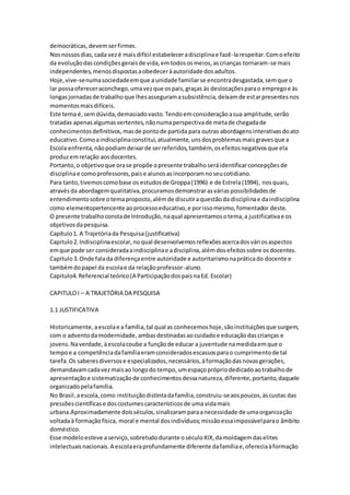 democráticas,devemserfirmes.
Nosnossosdias,cada vezé maisdifícil estabeleceradisciplinae fazê-larespeitar.Comoefeito
da evoluçãodascondiçõesgeraisde vida,emtodososmeios,ascrianças tornaram-se mais
independentes,menosdispostasaobedeceràautoridade dosadultos.
Hoje,vive-senumasociedadeemque aunidade familiarse encontradesgastada,semque o
lar possaofereceraconchego,umavezque ospais,graças às deslocaçõesparao empregoe às
longasjornadasde trabalhoque lhesasseguramasubsistência,deixamde estarpresentesnos
momentosmaisdifíceis.
Este tema é,semdúvida,demasiadovasto.Tendoemconsideraçãoasua amplitude,serão
tratadas apenasalgumasvertentes,nãonumaperspectivade metade chegadade
conhecimentosdefinitivos,masde pontode partida para outras abordagensinterativasdoato
educativo.Comoaindisciplinaconstitui,atualmente,unsdosproblemasmaisgravesque a
Escola enfrenta,nãopodiamdeixarde serreferidos,também, osefeitosnegativosque ela
produzemrelação aosdocentes.
Portanto,o objetivoque orase propõe opresente trabalhoseráidentificarconcepçõesde
disciplinae comoprofessores,paise alunosasincorporamnoseucotidiano.
Para tanto,tivemoscomobase os estudosde Groppa(1996) e de Estrela(1994), nosquais,
atravésda abordagemqualitativa,procuramosdemonstrarasváriaspossibilidadesde
entendimentosobre otemaproposto,alémde discutiraquestãoda disciplinae daindisciplina
como elementopertencente aoprocessoeducativo,e porissomesmo,fomentador deste.
O presente trabalhoconstade Introdução,naqual apresentamosotema,a justificativae os
objetivosdapesquisa.
Capítulo1. A Trajetóriada Pesquisa(justificativa)
Capitulo2.Indisciplinaescolar,noqual desenvolvemosreflexõesacercadosváriosaspectos
emque pode ser consideradaaindisciplinae adisciplina,alémdosefeitossobre osdocentes.
Capitulo3.Onde falada diferençaentre autoridade e autoritarismonapráticado docente e
tambémdopapel da escolae da relaçãoprofessor-aluno.
Capitulo4.Referencial teórico(A ParticipaçãodospaisnaEd. Escolar)
CAPITULOI – A TRAJETÓRIA DA PESQUISA
1.1 JUSTIFICATIVA
Historicamente,aescolae a família,tal qual as conhecemoshoje,sãoinstituiçõesque surgem,
com o adventodamodernidade, ambasdestinadasaocuidadoe educaçãodascrianças e
jovens.Naverdade,àescolacoube a funçãode educar a juventude namedidaemque o
tempoe a competênciadafamíliaeramconsideradosescassosparao cumprimentode tal
tarefa.Os saberesdiversose especializados,necessários,àformaçãodasnovasgerações,
demandavamcadavezmaisao longodo tempo,umespaçoprópriodedicadoaotrabalhode
apresentaçãoe sistematizaçãode conhecimentosdessanatureza,diferente,portanto,daquele
organizadopelafamília.
No Brasil,aescola,como instituiçãodistintadafamília,construiu-seaospoucos,àscustas das
pressõescientíficase doscostumescaracterísticosde uma vidamais
urbana.Aproximadamente doisséculos,sinalizaramparaanecessidade de umaorganização
voltadaà formaçãofísica, moral e mental dosindivíduos;missãoessaimpossívelparao âmbito
doméstico.
Esse modeloesteve aserviço,sobretudodurante oséculoXIX,damoldagemdaselites
intelectuaisnacionais.A escolaeraprofundamente diferente dafamíliae,ofereciaàformação
 