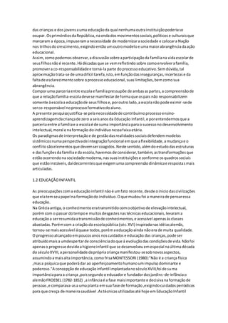 das crianças e dos jovensauma educaçãoda qual nenhumaoutrainstituiçãopoderiase
ocupar. OsprimórdiosdaRepública,naondadosmovimentossociais,políticose culturaisque
marcaram a época,impuseramanecessidade de modernizarasociedade e colocara Nação
nos trilhosdocrescimento,exigindoentãoumoutromodeloe umamaiorabrangênciadaação
educacional.
Assim,comopodemosobservar,adiscussãosobre aparticipaçãoda famíliana vidaescolarde
seusfilhosnão é recente.Hádécadasque se vemrefletindosobre comoenvolverafamília,
promovera co-responsabilidadee torná-laparte doprocessoeducativo.Semdúvida,tal
aproximaçãotrata-se de umadifícil tarefa,isto,emfunçãodasinseguranças,incertezase da
faltade esclarecimentosobre oprocessoeducacional,suaslimitações,bemcomosua
abrangência.
Comporuma parceriaentre escolae famíliapressupõe de ambasaspartes,a compreensãode
que a relaçãofamília-escoladevese manifestarde formaque ospais não responsabilizem
somente àescolaa educaçãode seusfilhose,poroutrolado,a escolanão pode eximir-sede
serco-responsável noprocessoformativodoaluno.
A presente pesquisajustifica-se pelanecessidadede contribuirnoprocessoensino-
aprendizagemdacriançade zero a seisanosda Educação Infantil,e porentendermosque a
parceriaentre a famíliae a escolaé de suma importânciaparao sucessono desenvolvimento
intelectual,moral e naformação doindivíduonessafaixaetária.
Os paradigmasde interpretaçãoe de gestãodasrealidadessociaisdefendemmodelos
sistêmicosnumaperspectivade integraçãofuncional emque aflexibilidade,amudançae o
conflitosãoelementosque devemsercoagidos.Neste sentido,alémdoestudodasestruturas
e dasfunçõesda famíliae da escola,havemosde considerar,também,astransformaçõesque
estãoocorrendona sociedade moderna,nassuasinstituiçõese conforme osquadrossociais
que estãoinstáveis,daídecorrentesque exigemumacompreensãodinâmicae respostasmais
articuladas.
1.2 EDUCAÇÃOINFANTIL
As preocupaçõescoma educaçãoinfantil nãoé umfato recente,desde oiniciodascivilizações
que elatemseupapel na formaçãodo indivíduo.Oque mudoufoi a maneirade pensaressa
educação.
Na Gréciaantiga, o conhecimentoeratransmitidocomoobjetivode elevaçãointelectual,
porémcom o passar dotempoe muitosdesgastesnastécnicaseducacionais,levarama
educaçãoa serresumidaatransmissãode conhecimentos,e acessível apenasásclasses
abastadas.Porémcom a criação da escolapública(séc.XVI) inspiradanasidéiasalemãs,
tornou-se maisacessível áquase todos,porémaeducaçãoainda nãoera de muita qualidade.
O progressoalcançadoempoucosanos noscuidadose educação das crianças,pode ser
atribuídomaisa umdespertarde consciênciadoque á evoluçãodascondiçõesde vida.Nãofoi
apenaso progressodevidoahigieneinfantil que se desenvolveuemespecial naúltimadécada
do séculoXVIII,apersonalidade daprópriacriançamanifestou-sesobnovosaspectos,
assumindoamaisalta importância,comofrisaMONTESSORI(1980):"Não é a criança física
,masa psíquicaque poderádar ao aperfeiçoamentohumanoumimpulsodominante e
poderoso."A concepçãode educaçãoinfantil implantadanoséculoXVIII,foi de suma
importânciaparaa criança ,poissegundooeducadore fundadordosjardins-de-infânciao
alemãoFROEBEL (1782-1852) ,a infânciaé a fase maisimportante e decisivanaformaçãode
pessoas,e comparava-asa umaplanta emsua fase de formação,exigindocuidadosperiódicos
para que cresça de maneirasaudável .Astécnicasutilizadasaté hoje emEducaçãoInfantil
 