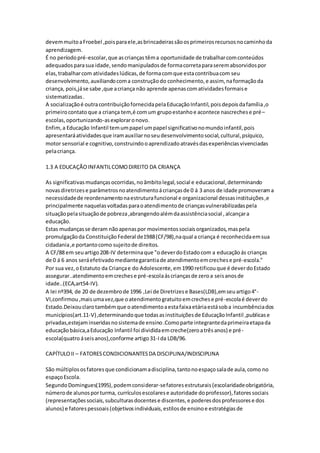 devemmuitoaFroebel ,poisparaele,asbrincadeirassãoosprimeirosrecursosnocaminhoda
aprendizagem.
É no períodopré-escolar,que ascrianças têma oportunidade de trabalharcomconteúdos
adequadosparasua idade,sendomanipuladosde formacorretaparaseremabsorvidospor
elas,trabalharcom atividadeslúdicas,de formacomque estacontribuacom seu
desenvolvimento,auxiliandocoma construçãodo conhecimento,e assim, naformaçãoda
criança, pois,jáse sabe ,que acriança não aprende apenascomatividadesformaise
sistematizadas.
A socializaçãoé outracontribuiçãofornecidapelaEducaçãoInfantil,poisdepoisdafamília,o
primeirocontato que a criança tem,é comum grupoestanhoe acontece nascrechese pré–
escolas,oportunizando-asexploraronovo.
Enfim,a Educação Infantil temumpapel umpapel significativonomundoinfantil,pois
apresentaráatividadesque iramauxiliarnoseudesenvolvimentosocial,cultural,psíquico,
motor sensorial e cognitivo,construindooaprendizadoatravésdasexperiênciasvivenciadas
pelacriança.
1.3 A EDUCAÇÃOINFANTILCOMODIREITO DA CRIANÇA
As significativasmudançasocorridas,noâmbitolegal,social e educacional,determinando
novasdiretrizese parâmetrosnoatendimentoácriançasde 0 á 3 anos de idade promoverama
necessidadede reordenamentonaestruturafuncional e organizacional dessasinstituições,e
principalmente naquelasvoltadasparaoatendimentode criançasvulnerabilizadaspela
situaçãopelasituaçãode pobreza,abrangendoalémdaassistênciasocial ,alcançara
educação.
Estas mudançasse deram nãoapenaspor movimentossociaisorganizados,maspela
promulgaçãoda ConstituiçãoFederal de1988(CF/98),naqual a criança é reconhecidaemsua
cidadania,e portantocomo sujeitode direitos.
A CF/88 em seuartigo208-IV determinaque "odeverdoEstadocom a educaçãoás crianças
de 0 á 6 anos seráefetivadomediantegarantiade atendimentoemcrechese pré-escola."
Por sua vez,oEstatuto da Criançae do Adolescente,em1990 retificouque é deverdoEstado
assegurar..atendimentoemcrechese pré-escolaáscriançasde zeroa seisanosde
idade..(ECA,art54-IV).
A lei nº394, de 20 de dezembrode 1996 ,Lei de Diretrizese Bases(LDB),emseuartigo4°-
VI,confirmou,maisumavez,que oatendimentogratuitoemcrechese pré-escolaé deverdo
Estado.Deixouclarotambémque oatendimentoaestafaixaetáriaestásoba incumbênciados
municípios(art.11-V),determinandoque todasasinstituiçõesde EducaçãoInfantil ,publicase
privadas,estejaminseridasnosistemade ensino.Comoparte integrantedaprimeiraetapada
educaçãobásica,aEducação Infantil foi divididaemcreche(zeroatrêsanos) e pré-
escola(quatro áseisanos),conforme artigo31-Ida LDB/96.
CAPÍTULOII – FATORESCONDICIONANTESDA DISCIPLINA/INDISCIPLINA
São múltiplososfatoresque condicionamadisciplina,tantonoespaçosalade aula,como no
espaçoEscola.
SegundoDomingues(1995),podemconsiderar-sefatoresestruturais(escolaridadeobrigatória,
númerode alunosporturma, currículosescolarese autoridade doprofessor),fatoressociais
(representaçõessociais,subculturasdocentese discentes,e poderesdosprofessorese dos
alunos) e fatorespessoais(objetivosindividuais,estilosde ensinoe estratégiasde
 