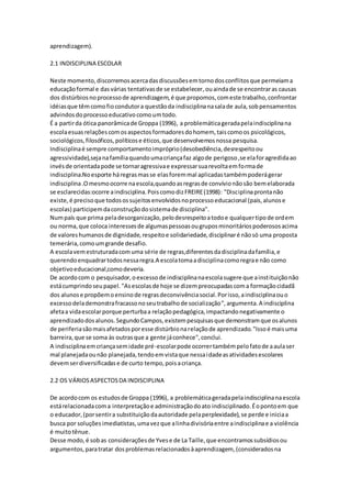 aprendizagem).
2.1 INDISCIPLINA ESCOLAR
Neste momento,discorremosacercadasdiscussõesemtornodosconflitosque permeiama
educaçãoformal e dasvárias tentativasde se estabelecer,ouaindade se encontraras causas
dos distúrbiosnoprocessode aprendizagem,é que propomos,comeste trabalho,confrontar
idéiasque têmcomofiocondutora questãoda indisciplinanasalade aula,sobpensamentos
advindosdoprocessoeducativocomoumtodo.
É a partirda ótica panorâmicade Groppa (1996), a problemáticageradapelaindisciplinana
escolaesuasrelaçõescomosaspectosformadoresdohomem, taiscomoos psicológicos,
sociológicos,filosóficos,políticose éticos,que desenvolvemosnossa pesquisa.
Indisciplinaé sempre comportamentoimpróprio(desobediência,desrespeitoou
agressividade),sejanafamíliaquandoumacriançafaz algode perigoso,se elaforagredidaao
invésde orientadapode se tornaragressivae expressarsuarevoltaemformade
indisciplina.Noesporte háregrasmasse elasforemmal aplicadastambémpoderágerar
indisciplina.Omesmoocorre naescola,quandoasregrasde convívionãosão bemelaborada
se esclarecidas:ocorre aindisciplina.PoiscomodizFREIRE(1998): "Disciplinaprontanão
existe,é precisoque todosossujeitosenvolvidosnoprocessoeducacional (pais,alunose
escolas) participemdaconstruçãodosistemade disciplina".
Numpaís que prima peladesorganização,pelodesrespeitoatodoe qualquertipode ordem
ou norma,que coloca interessesde algumaspessoasougruposminoritáriospoderososacima
de valoreshumanosde dignidade,respeitoe solidariedade,disciplinaré nãosó uma proposta
temerária,comoumgrande desafio.
A escolavemestruturadacomuma série de regras,diferentesdadisciplinadafamília,e
querendoenquadrartodosnessaregra.A escolatomaadisciplinacomoregrae não como
objetivoeducacional,comodeveria.
De acordocom o pesquisador,oexcessode indisciplinanaescolasugere que ainstituiçãonão
estácumprindoseupapel."Asescolasde hoje se dizempreocupadascoma formaçãocidadã
dos alunose propõemoensinode regrasdeconvivênciasocial.Porisso,aindisciplinaouo
excessodelademonstrafracassonoseutrabalhode socialização",argumenta.A indisciplina
afetaa vidaescolarporque perturbaa relaçãopedagógica,impactandonegativamente o
aprendizadodosalunos.SegundoCampos,existempesquisasque demonstramque osalunos
de periferiasãomaisafetadosporesse distúrbionarelaçãode aprendizado."Issoé maisuma
barreira,que se soma às outrasque a gente jáconhece",conclui.
A indisciplinaemcriançasemidade pré-escolarpode ocorrertambémpelofatode aaulaser
mal planejadaounão planejada,tendoemvistaque nessaidadeasatividadesescolares
devemserdiversificadase de curto tempo,poisacriança.
2.2 OS VÁRIOSASPECTOSDA INDISCIPLINA
De acordocom os estudosde Groppa (1996), a problemáticageradapelaindisciplinanaescola
estárelacionadacoma interpretaçãoe administraçãodoato indisciplinado.Éopontoem que
o educador,(porsentira substituiçãodaautoridade pelaperplexidade),se perde e iniciaa
busca por soluçõesimediatistas,umavezque alinhadivisóriaentre aindisciplinae a violência
é muitotênue.
Desse modo,é sobas consideraçõesde Yvese de La Taille,que encontramossubsídiosou
argumentos,paratratar dosproblemasrelacionadosàaprendizagem, (consideradosna
 