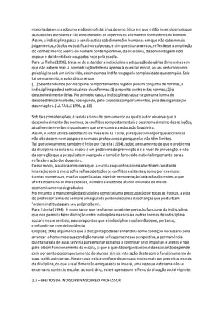 maioriadasvezessobuma visãosimplista)àluzde uma ótica emque estão inseridosmaisque
as questõesescolarese sãoconsideradososaspectosouelementosformadoresdohomem.
Assim,aindisciplinapassaaser discutidasobdimensõeshumanasemque nãocabemmais
julgamentos,rótulosoujustificativasculposas,e simquestionamentos,reflexõese aampliação
do conhecimentoacercadohomemcontemporâneo,dadisciplina,daaprendizageme do
espaçoe da identidadeocupadoshoje pelaescola.
Para La Taille (1996),trata-se de estenderaindisciplinaàarticulaçãode váriasdimensõesem
que não cabemmaisa normatizaçãodotemaapenasà questãomoral,aoseureducionismo
psicológicosobumúnicoviés,assimcomoa indiferençapelacomplexidade que compõe.Sob
tal pensamento,oautordiscorre que
[...] Se entendemospordisciplinacomportamentosregidosporumconjuntode normas,a
indisciplinapoderáse traduzirde duasformas:1) a revoltacontraestasnormas; 2) o
desconhecimentodelas.Noprimeirocaso,aindisciplinatraduz-seporumaformade
desobediênciainsolente;nosegundo, pelocaosdoscomportamentos,peladesorganização
das relações.(LA TAILLE1996, p.10)
Sob taisconsiderações,é tecidaalinhade pensamentonaqual oautor observaque o
desconhecimentodasnormas,osconflitoscomportamentaise oestremecimentodasrelações,
atualmente revelamoquadroemque se encontraa educaçãobrasileira.
Assim,oautor utiliza-sedotextode Yvese de La Taille,paraquestionarporque ascrianças
não obedecemnemaospaise nemaos professorese porque elasnãotêmlimites.
Tal questionamentotambémé feitoporEstrela(1994), sobo pensamentode que oproblema
da disciplinanaaulae na escolaé um problemade prevençãoe é a nível de prevenção,e não
da correção que a pesquisatemavançadoe tambémfornecidomaterialimportante paraa
reflexãoe açãodosdocentes.
Desse modo,a autora consideraque,aescolaenquantosistemaabertoemconstante
interaçãocom o meiosofre reflexode todososconflitosexistentes,comoporexemplo:
turmas numerosas,escolassuperlotadas,nível de remuneraçãobaixodosdocentes,oque
afasta doensinoosmaiscapazes,númeroelevadode alunosoriundosde meios
economicamentedegradados.
No entanto,amanutençãoda disciplinaconstituiumapreocupaçãode todasas épocas,a vida
do professortemsido sempre amarguradapelaindisciplinadascriançasque perturbam
‘ordeminstituídaparaseuprópriobem’.
Para Estrela(1994), é importante que tenhamosumainterpretaçãofuncional daindisciplina,
que nos permitafazerdistinçãoentre indisciplinanaescola e outras formasde indisciplina
social e nesse sentido,aautorapontuaque a indisciplinaescolarnãodeve,portanto,
confundir-se comdelinqüência.
Groppa (1996) argumentaque a disciplinapode serentendidacomocondiçãonecessáriapara
arrancar o homemde suacondiçãonatural selvageme nessaperspectiva,apermanência
quietanasala de aula,serviriapara ensinaracriança a controlar seusimpulsose afetose não
para o bom funcionamentodaescola,jáque a questãoorganizacional daescolanãodepende
cem porcento docomportamentodoalunoe simda interaçãodeste como funcionamentode
suas políticasinternas.Nestecaso,existeumfocodispensadomuitomaisaospreceitosmorais
da disciplina,doque areal dimensãoemque estase insere,umavezque estetemanãose
encerrano contextoescolar,aocontrário,este é apenasumreflexodasituaçãosocial vigente.
2.3 – EFEITOSDA INDISCIPLINA SOBREOPROFESSOR
 