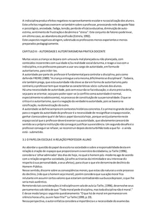 A indisciplinaproduzefeitosnegativosnoaproveitamentoescolare nasocializaçãodosalunos.
Estesefeitosnegativosexercem-setambémsobre oprofessor,provocandonele desgaste físico
e psicológico,ansiedade,fadiga,tensão,perdade eficáciaeducativa,diminuiçãode auto-
estima,sentimentode frustraçãoe desânimoe "stress".Este conjunto de fatorespodelevar,
emúltimocaso,ao abandonoda profissão(Estrela,1992).
Estesaspectosnegativosatingem,sobretudoosprofessoresmenosexperientese menos
preparadospedagogicamente.
CAPITULOIII - AUTORIDADEE AUTORITARISMONA PRATICA DOCENTE
Muitas vezesacriança se depara com umaaula mal planejadaounão planejada,com
conteúdosincoerentescomsuaidade e/ourealidade social daturma,e reage a issocom a
indisciplina,e osprofessorespassamausar seucargo de autoridade,emformade
autoritarismo,parainibir-los.
A autoridade porparte do professoré fundamentalparacontrolara disciplina,poiscomo
defende FREIRE(1989):"A criança entregue aelamesma,dificilmentese disciplinará".Todavia,
ele tambémprega,que estaautoridade nãodeve se daremforma de autoritarismo,pelo
contrario,oprofessortemque respeitarascaracterísticas sócio-culturaisdosalunos.
Há uma necessidade de autoridade,poissemessanãose fazeducação; o alunoprecisadela,
sejapara se orientar,sejapara poderopor-se (oconflitocomaautoridade é normal,
especialmentenoadolescente),noprocessode constituiçãode suapersonalidade.Oque se
critica é o autoritarismo,que é a negaçãoda verdadeiraautoridade,poisse baseiana
coisificação,nadomesticação dooutro.
A autoridade se definesempreemcontextoshistóricosconcretos.Eo primeirogrande desafio
para o resgate da autoridade doprofessoré a necessidade de ressignificaroespaçoescolar,
ganhar clarezasobre qual é de fatoo papel daescolahoje, porque serájustamenteneste
espaçosocial que o professordeveráexercersuaautoridade,que obviamentecareceráde
sentidose a própriainstituiçãonãoconseguirjustificarsuaexistência.Umsegundodesafioé o
professorconseguirse refazer,se reconstruirdepoisdesteturbilhãotodoaque foi - e ainda
está- submetido.
3.1 O PAPELDA ESCOLA E A RELAÇÃOPROFESSOR-ALUNO
Ao abordara questãodopapel daescolana sociedade e sobre aresponsabilidadedestaem
relaçãoà criação de espaçosque proporcionamoexercíciodacidadania,La Taille (1996),
considerao‘olharadmirador’dosdiasde hoje,noqual o homempós-modernoage de acordo
com a relaçãovergonha-sociedade,(jásofre astiraniasdaintimidadee seuinteresse diz
respeitoàsua personalidade, aseusafetos),parasituaro que ele denominade declíniodo
Homem-Público.
Nesse sentido,discorre sobre asconseqüênciasmorais,que estassãonaturaisa este processo
do declínio,(nãoque ohomemsejaimoral),porémconsideraque suaaçãomoral fica
relutante emassumircertosvaloresque estariamcontradizendosuabuscadeprazer,oque lhe
seriamaisautêntico.
Remetendotaisconsideraçõesàindisciplinaemsalade aulaLa Taille,(1996),desenvolve seus
pensamentossobidéiade que “Todamoral pede disciplina,mastodadisciplinanãoé moral.”
E desse modolançao seguinte questionamento:“Oque há de moral empermanecerem
silênciohorasafio,ouem fazerfila?”La Taille (1999, p.19).
Nessaperspectiva,oautorenfatizaconsideraaimportânciae a necessidade doexamedas
 