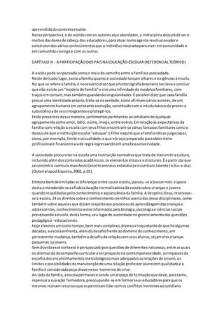 apreendidadocontextoescolar.
Nessaperspectiva,e de acordocomos autoresaqui abordados,a indisciplinadeixaráde sero
motivodasdoresde cabeça dos educadores,paraatuar comoagente revolucionadore
construtordos váriosconhecimentosque oindivíduonecessitaparaviveremcomunidade e
emcomunhãoconsigoe com osoutros.
CAPÍTULOIV - A PARTICIPAÇÃODOSPAISNA EDUCAÇÃOESCOLAR(REFERENCIALTEÓRICO)
A escolapode serpensadacomoo meiodocaminhoentre a famíliae asociedade.
Neste delicadolugar,tantoafamíliaquantoà sociedade lançamolharese exigênciasàescola.
No que se refere àfamília,é necessáriodizerque ahistoriografiabrasileiranoslevaaconcluir
que não existe um“modelode família”e simumainfinidade de modelosfamiliares, com
traços emcomum,mas tambémguardandosingularidades.Épossível dizerque cadafamília
possui umaidentidade própria,trata-se naverdade,comoafirmamváriosautores,de um
agrupamentohumanoemconstante evolução,constituídocomointuitobásicode provera
subsistênciade seusintegrantese protegê-los.
Estão presentesdessamaneira,sentimentospertinentesaocotidianode qualquer
agrupamentocomoamor, ódio,ciúme,inveja,entre outros.Emrelaçãoàs expectativasda
famíliacom relaçãoà escolacom seusfilhosencontram-se váriasfantasiasfamiliarescomoo
desejode que ainstituiçãoescolar“eduque”ofilhonaquiloque afamílianãose julgacapaz,
como,por exemplo,limite e sexualidade;e que ele sejapreparadoparaobterêxito
profissionale financeiroviade regraingressandoemumaboauniversidade.
A sociedade procuraterna escolaumainstituiçãonormativaque trate de transmitiracultura,
incluindoalémdosconteúdosacadêmicos,oselementoséticose estruturais.Éapartir daí que
se constrói o currículo manifesto(escritoemseusestatutos)e ocurrículo latente (odia-a-dia).
(Outeiral apudSiqueira,2002, p.01).
Embora bemdelimitadasasdiferençasentre casae escola,passou-se abuscarmais o apoio
desta,entendendo-seaeficáciadaação normalizadoradaescolasobre crianças e jovens
quandorespaldadaspeloconhecimentoe aquiescênciadafamília.A despeitodisso,reservava-
se à escola,24 os direitossobre oconhecimentocientíficoacercadas áreasdisciplinares,como
tambémsobre aquelesque diziamrespeitoaosprocessosde aprendizagemdascriançase
adolescentes,conhecimentosestesinformadospelabiologia,psicologiae ciênciassociais
preservandoaescola,destaforma,seulugarde autoridade nogerenciamentodasquestões
pedagógico- educacionais.
Hoje vivemosumoutrotempo,bemmaiscomplexo,diversoe inquietantedoque háalgumas
décadas,a escolaenfrenta,alémdodesafiofrente aodomíniodoconhecimento,em
permanente mudança,tambémodesafiodarelaçãocomseusalunos,sejamelescrianças
pequenasoujovens.
Semdúvidaesse contextoé perspassadoporquestõesde diferentesnaturezas,entre asquais
os dilemasdodesempenhocurricularaserpropostona contemporaneidade,osimpassesda
escolhadosencaminhamentosmetodológicosmaisadequadosasrelaçõesde ensino,os
limitese possibilidadesdamanutençãode umarelaçãoprofessoralunocomqualidadee a
famíliaé consideradapeçachave nesse momentode crise.
Ao ladoda família,aescolapermanece sendoumespaçode formaçãoque deve,paratanto,
repensara suaação formadora,preocupando-se emformarseuseducadoresparaque os
mesmosreúnamrecursosque ospermitamlidarcomos conflitosinerentesaocotidiano
 