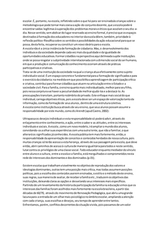 escolar.É, portanto,na escola,refletindosobre oque há para serensinadoàscriançassobre a
metodologiaque pode tornarmaiscoesaaação do conjuntodocente,que aescolapoderá
encontrarsaídas legítimasàsuperaçãodos problemasmoraise éticosque assolamoseudia-a-
dia.Nesse sentido,semabdicardolugarreservadoaoensinoformal,é precisoque osespaços
destinadosàformaçãodoseducadoresnointeriordaescoladêem, também, prioridade à
reflexãopolítico-filosóficasobre ossentidose possibilidadesdaação educacional paraque se
possa,destafeita,recuperarouconstituirumnovoideárioparaa escola.
A escolanãoé a única instânciade formaçãode cidadania.Mas,o desenvolvimentodos
indivíduose dasociedade depende cadavezmaisdaqualidade e daigualdade de
oportunidadeseducativas.Formarcidadãosnaperspectivaaqui delineadasupõe Instituições
onde se possaresgatar a subjetividade interrelacionadacomadimensãosocial doserhumano,
emque a produçãoe comunicaçãodoconhecimentoocorramatravésde práticas
participativase criativas.
Trata-se de uma instituiçãodasociedade naqual a criança atua efetivamente comosujeito
individuale social.Éum espaçoconcretoe fundamentalparaa formaçãode significadose para
o exercíciodacidadania:na medidaemque possibilitaaaprendizagemde participaçãocrítica
e criativa,contribui paraformarcidadãosque atuemna articulaçãoentre o Estadoe a
sociedade civil.Paraa família,oensinoquantomaisindividualizado,melhorparaseufilho,
poisnessaconjeturavai havera peculiaridadede melhorajudá-lose adestacá-lo.As
preocupaçõestransitam,portantonoâmbitodoprivado.Este enfoque maissocialdoque
individual,carregaobjetivoséticos,poisaescoladeve serumespaçode valorizaçãotantoda
informação,comoda formaçãode seusalunos,dentrode umaestruturacoletiva.
A escolacomoinstituiçãobuscaatravésde seuensino,que seusalunospossamassumira
responsabilidade poreste mundo,comodizArendt(apudCastro,2002):
Ultrapassaos desejosindividuaise estaresponsabilidadesó poderáadvir,atravésdo
enlaçamentoentre conhecimento,e ação,entre osabere as atitudes,entre osinteresses
individuaise sociais.A escola,comoum novomodelo,iráampliaromundodosalunos,
convidando-osaolharsuasexperiênciascomumaoutralente,que nãoa familiar,oque
alteraráos significadosjáconhecidos.A escolapúblicatemmaisfortemente,então,a
responsabilidade daapresentaçãode conceitose conteúdosherdadosde nossacultura,pois
muitascrianças sóterão acessoa estaherança, atravésde sua passagempelaescola,que deve
então,abrircaminhosde acessoà culturade maneiraigualitáriaparatodose neste sentido,
lutarcontra os privilégiosde umaclasse social.Todoeducadorenquantomediadordovínculo
entre alunoe a cultura, entre a escolae a família,estámergulhadose comprometidosnesta
rede de interessesdosdominantese dosdominados.(p.01).
Existemescolasque trabalhamvisivelmente noobjetivode reproduçãodosvalorese
ideologiasdominantes,outrastemumaposição maiscrítica,mas todas assumemposições
políticas,poisa escolhadosconteúdosaseremensinados,oestiloe ométododeste ensino,
suas regras,sua maneirade avaliar,de receberafamíliaetc.,traduzemosobjetivosdas
instituições,deixandoclarasas opçõese desvelandoseusinteressesmaisespecíficos.
Partindode um levantamentodahistóriadaparticipaçãodafamíliana educaçãovimosque os
interessesdasfamíliasforamacolhidosmaisfortemente naescolabrasileira,apartirdas
décadasde 60/70, atravésdo movimentode RenovaçãoPedagógica,que abriuumagrande
lacunapara a entradade um olharmais psicológiconoâmbitoescolar,ampliandoaatenção
com cada criança, suasescolhase desejos,seutempode aprenderentre tantos.
Enfrentamos,porém, conflitosdecorrentesdasituaçãovivida,poispassamosde umvalor
 