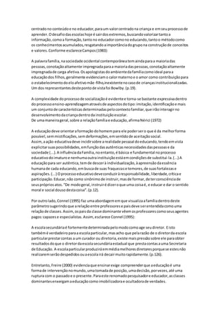 centradono conteúdoe no educador,paraum valorcentradona criança e emseuprocessode
aprender.Odesafiodasescolashoje é sairdosextremos,buscandovalorizartantoa
informação, comoa formação,tanto no educadorcomono educando,tantoo métodocomo
os conhecimentosacumulados,resgatandoaimportânciadogrupona construçãode conceitos
e valores.Conforme esclareceCampos(1983):
A palavrafamília,nasociedade ocidental contemporâneatemaindaparaa maioriadas
pessoas,conotaçãoaltamente impregnadaparaa maioriadaspessoas,conotaçãoaltamente
impregnadade carga afetiva.Osapologistasdoambientedafamíliacomoideal paraa
educaçãodos filhos,geralmente evidenciamo calormaternoe o amor como contribuiçãopara
o estabelecimentodoeloafetivomãe-filho,inexistentenocasode criançasinstitucionalizadas.
Um dos representantesdestepontode vistafoi Bowlby.(p.19).
A complexidade doprocessode socializaçãoé evidentee torna-se bastante expressivadentro
do processoensino-aprendizagematravésde aspectosdotipo:imitação,identificaçãoe mais
um conjuntode característicasdeterminadaspelocontextofamiliar,que irãointeragirno
desenvolvimentodacriançadentroda instituiçãoescolar.
De umamaneirageral,sobre a relaçãofamíliae educação,afirmaNérici (1972)
A educaçãodeve orientaraformação dohomempara ele podersero que é da melhorforma
possível,semmistificações,semdeformações,emsentidode aceitaçãosocial.
Assim,aação educativadeve incidirsobre arealidade pessoal doeducando,tendoemvista
explicitarsuaspossibilidades,emfunçãodasautênticasnecessidadesdaspessoase da
sociedade (...).A influênciadaFamília,noentanto,é básica e fundamental noprocesso
educativodoimaturoe nenhumaoutrainstituiçãoestáemcondiçõesde substituí-la.(...) A
educaçãopara ser autêntica,temde descerà individualização,àapreensãodaessência
humanade cada educando,embuscade suas fraquezase temores,de suasfortalezase
aspirações.(...) Oprocessoeducativodeveconduziràresponsabilidade,liberdade,críticae
participação.Educar,não como sinônimode instruir,masde formar,de terconsciênciade
seusprópriosatos.“De modogeral,instruiré dizeroque uma coisaé, e educar e dar o sentido
moral e social dousodestacoisa”.(p.12).
Por outrolado,Connel (1995) faz umaabordagememque visualizaafamíliadentrodeste
parâmetrosugerindoque arelaçãoentre professorese paisdeve serentendidacomouma
relaçãode classes.Assim,ospaisda classe dominante vêemosprofessorescomoseusagentes
pagos:capazese especialistas.Assim,esclarece Connel (1995):
A escolasecundáriaé fortementedeterminadapelomodocomoage seudiretor. Eisto
tambémé verdadeiroparaa escolaparticular,masacho que pelarazão de o diretorda escola
particularprestarcontas a um curador ou diretoria,existe maispressãosobre ele paraobter
resultadosdoque o diretordaescolasecundáriaestadual que prestacontasauma Secretaria
de Educação. A escolaparticularproduziráemmédiamelhoresdiretoresporquese estesnão
realizaremserãodespedidosouaescolairá decairmuitorapidamente.(p.126).
Entretanto,Freire (2000) evidenciaque ensinarexige compreenderque aeducaçãoé uma
formade intervençãonomundo,umatomadade posição,umadecisão,porvezes,até uma
ruptura com o passadoe o presente.Paraeste renomadopesquisadore educador,asclasses
dominantesenxergamaeducaçãocomoimobilizadorae ocultadorade verdades.
 