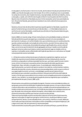 A educaçãoé umaforma de se intervirnomundo,dentrodestalinhade pensamentode Freire
(2000), que falade educaçãocomo intervenção.Ele se refere amudançasreaisnasociedade,
no campoda economia,dasrelaçõeshumanas, dapropriedade,dodireitoaotrabalho,aterra,
a educação,a saúde,comreferênciaàsituaçãonoBrasil e noutrospaísesda AméricaLatina.
Quantomaiscriticamente aliberdade assumaolimite necessário,tantomaisautoridade ela
tem.Eticamente falando,paracontinuarlutandoemseunome,destaformase posiciona
Freire (2000):
Gostaria umavezmais de deixarbemexpressooquantoapostona liberdade,oquantome
parece fundamental que elaexerciteassumindodecisões.(...).A liberdade amadurece no
confrontocom outrasliberdades,nadefesade seusdireitosemface daautoridade dospais,
do professore doEstado.(p.119).
Castro (2002) emrecente artigo:OCaos Institucional e aCrise da Modernidade se referemà
faltade parâmetrosquantoao papel que a escoladeve assumiremumasociedade em
permanente mudançae,emconformidadeaisto,que sentidodeveassumirapráticadocente,
quandoa própriaprodução e veiculaçãodoconhecimento,assumemformascadavezmais
fragmentáveise,muitasvezes,dissociadasde qualquersignificaçãoética,social e cultural?
Hoje,assistimosaoaprofundamentodadesagregaçãosocial que impede aconstituiçãode
qualquerconsensosobre osprincípiose valoresque deveriamregerasrelaçõesentre os
sujeitose instituições sociais,dificultandoadefiniçãode qual deve sere comodeve serforjado
nossoprojetode escolae sociedade.
(...) Otipode escolae conhecimentoque se fundacomocapitalismo,legitima-seemum
modelode arquiteturasocial voltadaàsatisfaçãodosdireitosintelectuaisde umaelite
econômica,amparadaemsólidacomposiçãofamiliarque,aprincípio,pode fornecerolastro
moral,éticoe civilizacional,necessáriosaobomdesempenhode todosaquelesque a
freqüentam.Hoje,contudo,asituaçãoé outra. A sociedade pós-industrial alterou,
significativamente,suamaneirade operare produzirmercadorias,conhecimentose valores,
afetandodiretamente aescola,afetandoseuseixosparadigmáticos,tantonoque se refere à
sua organizaçãofuncional,curricular e metodológica,quantoaosprincípioséticose
participativosque sustentamsuapráticacotidiana.Este panoramadificultaadefiniçãode
rumos,a fimde que se possadeterminarasmetasa serematingidaspelaescolanocampodos
saberes,mas,também,nocampoda participaçãodos diversossegmentosque acompõem,
principalmente dospais.( Castro,2000. p.01).
Atravessamosumaautênticasocializaçãodivergente.Vivemosnumasociedade pluralista,em
que grupossociaisdistintosdefendemmodelosde educaçãoopostos,emque se dáprioridade
a valoresdiferentese até contraditórios.Ouseja,aunidade racionalistarepresentadaporum
modelounitáriode escolaestáemcrise,emfunçãodaascensãode um paradigmaeducacional
que não pode maiscolocarpara debaixo dotapete,adiversidade sócio-cultural como
elementocentral dosconflitosque marcamaescolanosdias de hoje.
Toda estamovimentaçãonoplanosocial produzrupturasna formacomo historicamente,
algumasinstituiçõesse organizamparagerarconhecimento,condicionarhábitose impor
comportamento.Destas,asmaisafetadasforam, comcerteza,a famíliae a escola.Nãoé por
outra razão que hoje essasduasinstituiçõesse vêemcompelidasaumaaproximaçãoque,até
a algunsanos atrás,não seriapossível ou mesmodesejável.
Tradicionalmente aescolaolhouparaa famíliacom certa desconfiançae,quandonãoteve
 