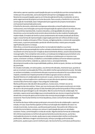 alternativa,apenassuportouaparticipaçãodospaisna condiçãode ouvintescomportadosdos
relatosporelesproduzidos,acercadatrajetóriadisciplinare pedagógicadosalunos.
Raramente essaparticipaçãosuperouoslimitesde açãobeneficente,envolvendo-se coma
parte organizacional doprojetocurriculardaescola.Para a escola,a famíliafoi e é o locusde
construçãode moralidade,base indispensável paraagarantia do projetomoralizadore
civilizacional representadopelaescola.
A famíliafezdaescola,sobretudonaetapaque antecedeuamassificaçãodoprocesso
institucional,umainstituiçãoaserviçodamonopolizaçãodocapital cultural nasmãosde uma
elite econômicareproduzindo,noplanoeducativo,asdesigualdadesdocamposocial.
Assistimosaumareviravoltaneste cenáriodecorrentedacrise dosmodelosforjadospela
modernidade.Omodelode famílianuclearpredominante até meadosdadécadade 50 deu
lugara novasformasde representaçãoe organizaçãoparental comreflexosdiretosnoque
concerne às relaçõesentre paise filhos.Cresceu,vertiginosamente,onúmerode separações
entre casais,o que temprovocadoa perda de referênciasético-moraisparaumaparte
significativade jovense crianças.
Alémdisso,acrescente presençadamulhernomercadode trabalhoe sua maior
independênciadarepresentaçãode mulhervoltadaàvidadomésticae àeducação da prole
resultaramemcerta lacunacom relaçãoao desenvolvimentoafetivo,social e educacional das
novasgerações.Para completareste cenário,asmudançastecnológicasque prometiamuma
maiordisponibilidade de tempoparaque os indivíduosse dedicassemasi mesmose aos
outros,revelaram-sefalsas;otrabalhoe a velocidade cotidianasófizeramafastaraspessoas
do convíviocomunitário,isolando-as,cadavezmaise,conseqüentemente,
descompromissando-asdasresponsabilidadespúblicas,dentre asquais,destaca-seaformação
da juventude.
Os estudosrealizados,emváriospaíses,nasúltimastrêsdécadas,mostraramque,quandoos
paisse envolvemnaeducaçãodosfilhos,elesobtêmmelhoraproveitamentoescolar.De todas
as variáveisestudadas,oenvolvimentodospaisnoprocessoeducativofoi aque obteve maior
impacto,estandoesse impactopresente emtodososgrupossociaise culturais.
Quandofalamosemcolaboraçãoda escolacom os pais,estamosafalar de muitascoisas.
Desde logo,acomunicaçãoentre o professore os paisdosalunosaparece à cabeça,
constituindoaformamaisvulgare maisantigade colaboração.
Muitosprofessoresnãovãoalémdessapráticae,muitasvezes,limitam-seaseros
mensageirosdasmásnotícias.Talvez,porissomuitospaisolhemparaa escolacom um misto
de receio e de preocupação,porque sósãochamados peloprofessorquandoosfilhosrevelam
problemasde aprendizagemoude indisciplina.Mashá outrasformasde colaboração.Por
exemplo,oapoiosocial epsicológicoque aescolapode daraos alunose respectivasfamílias
atravésdos serviçosde apoiosocial escolare dosserviçosde psicologiae orientação
vocacional.Paramuitasfamíliasnolimiardapobreza,estaé a únicaforma de colaboração
conhecida.
As famíliasdaclasse médiasempre praticaramumaoutra forma de colaboração:o apoioao
estudo,emcasa.Essas famíliasapóiamosfilhosnarealizaçãodostrabalhosde casa e no
estudorecorrendo,muitasvezes,aprofessoresparticulares.Nosjardinsde infânciae nas
escolasdoensinobásico,começaa sercomum à participaçãodospaisem atividades
escolares:festas,comemoraçõese visitasde estudo.Algumasdestasformasde colaboração
têmefeitosexpressivosnamelhoriadoaproveitamentoescolardosalunos,aumentaa
motivaçãodosalunosno estudo,ajudaaque os paiscompreendammelhoroesforçodos
professores.Melhoraaimagemsocial daescola,reforçao prestígioprofissional dos
professores,ajudaospaisaseremmelhorespais.Damesmaforma,estimulaosprofessoresa
 
