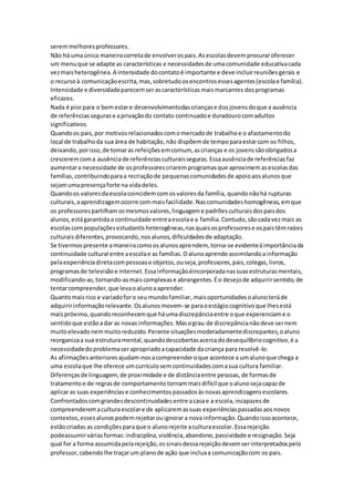 seremmelhoresprofessores.
Não há umaúnica maneiracorretade envolverospais.Asescolasdevemprocuraroferecer
um menuque se adapte as características e necessidadesde umacomunidade educativacada
vezmaisheterogênea.A intensidade docontatoé importante e deve incluirreuniõesgerais e
o recursoà comunicaçãoescrita,mas,sobretudoosencontrosessesagentes(escolae família).
Intensidade e diversidadeparecemserascaracterísticasmaismarcantes dosprogramas
eficazes.
Nada é piorpara o bemestare desenvolvimentodascriançase dosjovensdoque a ausência
de referênciassegurase aprivaçãodo contato continuadoe duradourocomadultos
significativos.
Quandoos pais,por motivosrelacionadoscomomercadode trabalhoe o afastamentodo
local de trabalhoda sua área de habitação, não dispõemde tempoparaestarcom os filhos,
deixando,porisso,de tomaras refeiçõesemcomum, ascrianças e os jovenssãoobrigadosa
cresceremcoma ausênciade referênciasculturaisseguras.Essaausênciade referênciasfaz
aumentara necessidade de osprofessorescriaremprogramasque aproximemasescolasdas
famílias,contribuindoparaa recriaçãode pequenascomunidadesde apoioaosalunosque
sejamumapresençaforte na vidadeles.
Quandoos valoresdaescolacoincidemcomosvaloresda família, quandonãohá rupturas
culturais,aaprendizagemocorre commaisfacilidade.Nascomunidadeshomogêneas,emque
os professorespartilhamosmesmosvalores,linguageme padrõesculturaisdospaisdos
alunos,estágarantidaa continuidade entreaescolae a família.Contudo,sãocadavezmais as
escolascompopulaçõesestudantisheterogêneas,nasquaisosprofessorese ospaistêmraízes
culturaisdiferentes,provocando,nosalunos,dificuldadesde adaptação.
Se tivermospresente amaneiracomoosalunosaprendem, torna-se evidenteàimportânciada
continuidade cultural entre aescolae as famílias.Oalunoaprende assimilandoainformação
pelaexperiênciadiretacompessoase objetos,ouseja,professores,pais,colegas,livros,
programasde televisãoe Internet.Essainformaçãoéincorporadanassuasestruturasmentais,
modificando-as,tornando-asmaiscomplexase abrangentes.Éo desejode adquirirsentido,de
tentarcompreender,que levaoalunoaaprender.
Quantomaisrico e variadoforo seu mundofamiliar,maisoportunidadesoalunoteráde
adquiririnformaçãorelevante.Osalunosmovem-se paraoestágiocognitivoque lhesestá
maispróximo,quandoreconhecemque háumadiscrepânciaentre oque experenciame o
sentidoque estãoadar as novas informações. Masograu de discrepâncianãodeve sernem
muitoelevadonemmuitoreduzido.Perante situaçõesmoderadamentediscrepantes,oaluno
reorganizaa sua estruturamental,quandodescobertasacercadodesequilíbriocognitivo,é a
necessidadedoproblemaserapropriadoacapacidade dacriança para resolvê-lo.
As afirmaçõesanterioresajudam-nosacompreenderoque acontece a umalunoque chega a
uma escolaque lhe oferece umcurrículosemcontinuidadescomasua cultura familiar.
Diferençasde linguagem,de proximidade e de distânciaentre pessoas,de formasde
tratamentoe de regrasde comportamentotornammaisdifícil que oalunosejacapazde
aplicaras suas experiênciase conhecimentospassadosàsnovasaprendizagensescolares.
Confrontadoscomgrandesdescontinuidadesentre acasae a escola,incapazesde
compreenderemaculturaescolare de aplicaremassuas experiênciaspassadasaosnovos
contextos,essesalunospodemrejeitarouignorara nova informação.Quandoissoacontece,
estãocriadas as condiçõesparaque o alunorejeite aculturaescolar.Essarejeição
podeassumirváriasformas:indisciplina,violência,abandono,passividade e resignação.Seja
qual for a forma assumidapelarejeição,ossinaisdessarejeiçãodevemserinterpretadospelo
professor,cabendolhe traçarum planode ação que incluaa comunicaçãocom os pais.
 