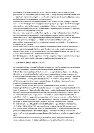 O envolvimentodospaisnasescolasproduzefeitospositivostantonospaiscomonos
professores,nasescolase nascomunidadeslocais.Ospaisque colaboramhabitualmente com
a escolaficammaismotivadosparase envolverememprocessosde atualizaçãoe reconversão
profissionale melhoramasuaauto-estimacomopais.
O envolvimentofamiliartraz,também, benefíciosaosprofessoresque,regrageral,sentem
que o seutrabalhoé apreciado pelospaise se esforçamparaque o grau de satisfaçãodospais
sejagrande.A escolatambémganha porque passaa disporde maisrecursoscomunitários
para desempenharassuasfunções,nomeadamente comacontribuiçãodospaisna realização
de atividadesde complementocurricular.
Quandoa escolase aproximadas famílias,registra-se umapressãopositivanosentidode os
programaseducativosresponderemàsnecessidadesdosváriospúblicosescolares.As
comunidadeslocaistambémganhamporque oenvolvimento familiarfazparte domovimento
cívico maisgeral de participaçãona vidadas comunidades,sendo,porvezes,uma
oportunidade paraospaisinterviremnosdestinosdassuascomunidadese desenvolverem
competênciasde cidadania.
Restoupara a escolaa responsabilidadede estabeleceraordemneste caose,como não lhe é
possível reorganizaroquadrofamiliar,resta-lheabrirmaisportaspara tentaruma parceria
educativacomos pais,de modoque possa instituirumanovaestabilidade,que tragade volta,
à escola,a legitimidadeque acrise da modernidade lheretirou.
Semdúvidaque este estudofazparte de uma novaetapanas relaçõesescola/família,emque
os papéisserãoreconstituídossobnovasbaseséticas,políticase culturais.
4.1 CONTEXTUALIZANDOHISTORICAMENTE
Ao longodahistóriabrasileiraafamíliaveiopassandoportransformaçõesimportantesque se
relacionadiretamente comocontextosócio-econômico-políticodopaís.
O Brasil - Colônia,marcadopelotrabalhoescravoe pelaproduçãorural para a exportação,
identifica-seummodelode famíliatradicional extensae patriarcal,noqual os casamentos
baseavam-se eminteresseseconômicos,que àmulher,eradestinadaacastidade,afidelidade
e a subserviência.Aosfilhos,consideradosextensãodopatrimôniodopatriarca.Aonascer
dificilmenteexperimentavamosabordoaconchegoe da proteçãomaterna,poiseram
amamentadose cuidadospelasamasde leite.
A partirdas últimasdécadasdoséculoXIX,identifica-se umnovomodelode família.A
Proclamaçãoda República,ofimdotrabalhoescravo,as novaspráticas de sociabilidade como
iníciodo processode industrialização,urbanizaçãoe modernizaçãodopaísconstituemterreno
fértil paraproliferaçãodomodelode famílianuclearburguesa,origináriodaEuropa.Trata-se
de uma famíliaconstituídaporpai,mães e poucosfilhos.Ohomemcontinuadetentorda
autoridade e "rei"doespaçopúblico;enquantoamulherassume umanovaposição:"rainhado
lar","rainha doespaçoprivadoda casa". Desde cedo,a meninaé educadapara desempenhar
seupapel de mãe e esposa,zelarpelaeducaçãodosfilhose peloscuidadoscomo lar.
No âmbitolegal,aConstituiçãoBrasileirade 1988, aborda a questãodafamílianos artigos
5º, 7º, 201º, 208º e 226º a 230º, trazendoalgumasinovações(artigo226) como umnovo
conceitode família:uniãoestável entre ohomeme amulher(§3º) e a comunidade formada
por qualquerdospaise seusdescendentes(§4º).E aindareconhece que:''osdireitose
deveresreferentesàsociedade conjugalsãoexercidosigualmente pelohomeme pelamulher''
(§ 5º).
Nosúltimosvinte anos,váriasmudançasocorridasnoplanosócio-político-econômico
relacionadasaoprocessode globalizaçãodaeconomiacapitalistavêminterferindona
 