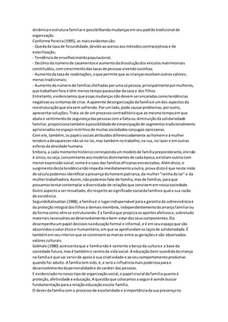 dinâmicae estruturafamiliare possibilitandomudançasemseupadrãotradicional de
organização.
Conforme Pereira(1995),as maisevidentessão:
- Quedada taxade fecundidade,devidoaoacessoaosmétodoscontraceptivose de
esterilização;
- Tendênciade envelhecimentopopulacional;
- Declíniodonúmerode casamentose aumentodadissoluçãodosvínculosmatrimoniais
constituídos,comcrescimentodastaxasde pessoasvivendosozinhas;
- Aumentodataxade coabitações,oque permite que ascriançasrecebamoutrosvalores;
menostradicionais;
- Aumentodonúmerode famíliaschefiadasporumasópessoa,principalmentepormulheres,
que trabalhamfora e têm menostempoparacuidardacasa e dos filhos.
Entretanto,evidenciamosque essasmudançasnãodevemserencaradascomotendências
negativasousintomasde crise.A aparente desorganizaçãodafamíliaé umdos aspectosda
reestruturaçãoque elavemsofrendo.Porumlado,pode causarproblemas,poroutro,
apresentarsoluções.Trata-se de umprocessocontraditórioque aomesmotempoemque
abalao sentimentode segurançadaspessoascoma faltaou diminuiçãodasolidariedade
familiar,proporcionatambémapossibilidadede emancipaçãode segmentostradicionalmente
aprisionadosnoespaçorestritivode muitassociedadesconjugaisopressoras.
Com ele,também,ospapéissociaisatribuídosdiferenciadamente aohomeme àmulher
tendemadesaparecernãosó no lar,mas tambémnotrabalho,na rua, no lazere emoutras
esferasdaatividade humana.
Embora,a cada momentohistóricocorrespondaummodelode famíliapreponderante,elenão
é único,ouseja,concomitante aosmodelosdominantesde cadaépoca,existiamoutroscom
menorexpressãosocial,comoé ocaso das famíliasafricanasescravizadas.Alémdisso,o
surgimentodestatendêncianãoimpediaimediatamenteaoutra,prova distoé que neste início
de séculopodemosidentificarapresençadohomempatriarca,da mulher"rainhadolar" e da
mulhertrabalhadora.Assim, nãopodemosfalarde família,masde famílias,paraque
possamostentarcontemplaradiversidade de relaçõesque convivememnossasociedade.
Outro aspectoa serressaltado,dizrespeitoaosignificadosocialdafamíliae qual a sua razão
de existência.
SegundoKaloustian(1988),a famíliaé o lugarindispensável paraa garantiada sobrevivênciae
da proteçãointegral dosfilhose demaismembros,independentementedoarranjofamiliarou
da formacomo vêmse estruturando.Éa famíliaque propiciaosaportesafetivose,sobretudo
materiaisnecessáriosaodesenvolvimentoe bem-estardosseuscomponentes.Ela
desempenhaumpapel decisivonaeducaçãoformal e informal,e é emseuespaçoque são
absorvidosovaloréticoe humanitário,emque se aprofundamoslaçosde solidariedade.É
tambémemseuinteriorque se constroemasmarcas entre as geraçõese são observados
valoresculturais.
Gokhale (1980) acrescentaque a famílianãoé somente oberçoda culturae a base da
sociedade futura,masé tambémo centroda vidasocial.A educaçãobem sucedidadacriança
na famíliaé que vai servirde apoioà sua criatividade e aoseucomportamentoprodutivo
quandofor adulto.A famíliatemsido,é,e será a influênciamaispoderosaparao
desenvolvimentodapersonalidadee docaráter das pessoas.
E evidenciadononossotipode organizaçãosocial,opapel crucial dafamíliaquantoà
proteção,afetividade e educação,A questãoque colocamosaseguiré aonde buscar
fundamentaçãoparaa relaçãoeducaçãoescola-família.
O deverdafamíliacom o processode escolaridade e aimportânciadasua presençano
 