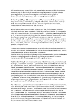 diferente dasque ocorrememidadesmaisavançadas.Portanto,aocontráriodoque alguns
possampensar,elajáexiste desde que acriançaentra na escolae virauma das maiores
preocupaçãodosprofessoresdestaetapa,que estãofocadosnaestimulaçãodo
desenvolvimentodacriançacomo um todoe na educaçãopara a cidadania.
Karline Berger(1977, p. 103) complementa,que “algumascriançasdesde que começama
freqüentaraescola,jádemonstramalgumtipode indisciplina”.Entãocaberiaao professor
destaetapacriar possibilidadesdacriançase desenvolverparaa vidaem sociedade,
independente dohistóricofamiliarde cadauma delas.
Assimcomoemqualqueroutrolugar,o espaçoda Educação Infantil tambémapresenta
diferentesdemonstraçõesde indisciplinae que sópodemserpercebidasse forconsideradoo
contextoemque elasocorrem.Osentendimentossobre aindisciplina,segundoVergés(2003,
p. 31) variam,poisdependemdavivênciafamiliarde cadacriança, doscostumes,dacrença e
da culturaem que a criança estáinserida,assimcomopodemdependerdostraçosde
personalidadede cadauma,das fasesdodesenvolvimentoemque estápassandoe,também,
da influênciadoprofessor,daescolae dametodologiade ensinoutilizada.Háumavariedade
de causas e sentidosportrásdas demonstraçõesde indisciplinaescolare,identificá-lasé o
primeiropasso parainibi-las.
O importante é identificaroque envolveumatode indisciplinaparamelhorcompreendê-loe
defini-lo,destacandose suamanifestaçãose tratade umaquestãopessoal dacriança, familiar,
relacional ouescolar.Vergése Sana(2009, p. 35) sugerem:
O que devemosentenderé que nenhumalunonasce indisciplinado;ele se tornaindisciplinado
emdeterminadassituações,dependendodosentidodaindisciplinaparaele naquele
momento,comváriosfatoresque possamlevá-loaagirdessaforma.
Na Educação Infantil,de umamaneirageral,osatosindisciplinadosenvolvemaintolerânciaà
frustração,a necessidade de atenção,oegocentrismo –aindacaracterístico da faixaetáriaem
que se encontramas crianças, o desinteressepelaaula,aexclusãododiferente,afaltade
limitesdefinidose afalta de orientaçãoe consistêncianoambiente familiardacriança.
(ESTRELA,1992). Outro aspectocomumente envolvidonasexpressõesde indisciplina,nesta
fase,se refere aodesenvolvimentodoesquemacorporal que emalgumascriançasaindanão
estácompleto,assim,aindaapresentaumcomportamentocomunicativodevidoàfaltade
coordenaçãomotorafina,principalmente.Nestescasos,ascrianças sãoidentificadascomo
“estabanadas”,pisamnospé das outras,gostamde brincarde luta,exigindocontatofísico,
atingemosoutroscom peças de jogos,abraçam com força,podendomachucaro colegae
podem,até mesmo,seridentificadascomoagressivas.
Nosoutros casos,o aparecimentode indisciplinademonstraumacondição de aborrecimento,
como já citado,pode serde ordemfamiliar,pessoal,relacional ouescolar,reveladocomo
desinteresse,desatenção,resistência,desrespeitoe faltade empatia.Dessaformapercebe-se
que não é apenaso contextofamiliaroupessoal que determinaaocorrênciadosatos de
indisciplinaemsalade aula,comotambém, a própriasalade aula,o professor,ametodologia
de ensinoe a relaçãopedagógicapodemdesencadearaindisciplinaescolar.Segundokarline
Berger(1977, p. 20), quandoa aulanão estáinteressante e atraente paraascrianças,elas
perdemointeresse ouficamdesmotivadas,oque aslevaa agirde formaindisciplinadapara
demonstrarque estãoinsatisfeitacomalgumacoisa.
 