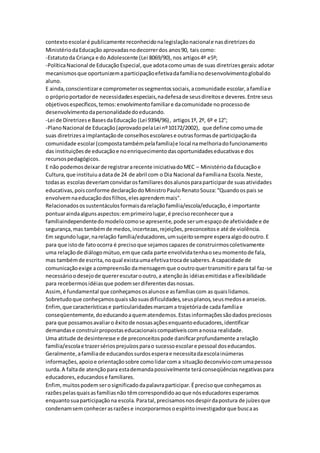 contextoescolaré publicamente reconhecidonalegislaçãonacionale nasdiretrizesdo
MinistériodaEducação aprovadasnodecorrerdos anos90, tais como:
-Estatutoda Criança e do Adolescente (Lei 8069/90),nos artigos4º e5º;
-PolíticaNacional de EducaçãoEspecial,que adotacomoumas de suas diretrizesgerais:adotar
mecanismosque oportunizemaparticipaçãoefetivadafamílianodesenvolvimentoglobaldo
aluno.
E ainda,conscientizare comprometerossegmentossociais,acomunidade escolar,afamíliae
o próprioportadorde necessidadesespeciais,nadefesade seusdireitose deveres.Entre seus
objetivosespecíficos,temos:envolvimentofamiliare dacomunidade noprocessode
desenvolvimentodapersonalidadedoeducando.
-Lei de Diretrizese BasesdaEducação (Lei 9394/96), artigos1º, 2º, 6º e 12°;
-PlanoNacional de Educação(aprovadopelaLei nº10172/2002), que define comoumade
suas diretrizesaimplantaçãode conselhosescolarese outrasformasde participaçãoda
comunidade escolar(compostatambémpelafamília)e local namelhoriadofuncionamento
das instituiçõesde educaçãoe noenriquecimentodasoportunidadeseducativase dos
recursospedagógicos.
E não podemosdeixarde registrararecente iniciativadoMEC – MinistériodaEducaçãoe
Cultura,que instituiuadatade 24 de abril com o Dia Nacional daFamíliana Escola.Neste,
todasas escolasdeveriamconvidarosfamiliaresdosalunosparaparticiparde suasatividades
educativas,poisconforme declaraçãodoMinistroPauloRenatoSouza:“Quandoospais se
envolvemnaeducaçãodosfilhos,elesaprendemmais".
Relacionadosossustentáculosformaisdarelaçãofamília/escola/educação,é importante
pontuaraindaalgunsaspectos:emprimeirolugar,é precisoreconhecerque a
famíliaindependentedomodelocomose apresente,pode serumespaçode afetividade e de
segurança,mas tambémde medos,incertezas,rejeições,preconceitose até de violência.
Em segundolugar,narelação família/educadores,umsujeitosempre esperaalgodooutro.E
para que istode fatoocorra é precisoque sejamoscapazesde construirmoscoletivamente
uma relaçãode diálogomútuo,emque cada parte envolvidatenhaoseumomentode fala,
mas tambémde escrita,noqual existaumaefetivatrocade saberes.A capacidade de
comunicaçãoexige acompreensão damensagemque ooutroquertransmitire para tal faz-se
necessárioodesejode quererescutarooutro,a atençãoàs idéiasemitidase aflexibilidade
para recebermosidéiasque podemserdiferentesdasnossas.
Assim,é fundamental que conheçamososalunose asfamíliascom as quaislidamos.
Sobretudoque conheçamosquaissãosuasdificuldades,seusplanos,seusmedose anseios.
Enfim,que característicase particularidadesmarcama trajetóriade cada famíliae
conseqüentemente,doeducandoaquematendemos.Estasinformaçõessãodadospreciosos
para que possamosavaliaro êxitode nossasaçõesenquantoeducadores,identificar
demandase construirpropostaseducacionaiscompatíveiscomanossa realidade.
Uma atitude de desinteresse e de preconceitospode danificarprofundamente arelação
família/escolae trazersériosprejuízosparao sucessoescolare pessoal doseducandos.
Geralmente,afamíliade educandossurdosesperae necessitadaescolainúmeras
informações,apoioe orientaçãosobre comolidarcoma situaçãodeconvíviocomumapessoa
surda.A faltade atençãopara estademandapossivelmente teráconseqüênciasnegativaspara
educadores,educandose familiares.
Enfim,muitospodemserosignificadodapalavraparticipar.Éprecisoque conheçamosas
razõespelasquaisasfamíliasnão têmcorrespondidoaoque nóseducadoresesperamos
enquantosuaparticipaçãona escola.Paratal,precisamosnosdespirdapostura de juízesque
condenamsemconhecerasrazõese incorporarmosoespíritoinvestigadorque buscaas
 