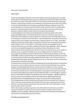 causas para o desconhecido.
CONCLUSÃO
A partirdas abordagensdispostasnopresente trabalho,apresente pesquisaprocuroutratar
da questãoda indisciplinanaescolae dosváriosaspectosque estãorelacionadosaeste tema.
Dar limitesàscrianças na Educação Infantil é iniciaroprocessode compreensãoe apreensão
do outro,ninguémpode respeitarseussemelhantesse nãoaprenderquaissãoosseuslimites,
e issoinclui compreenderque nemsempre se pode fazertudoque se desejanavida.Éde
suma importânciaumaanálise conjunta:famíliae escola.Afinal,aos“pais”estásubtendido
que são os responsáveispelacriança.A parceriaentre famíliae escolaé necessáriapara
detectaras possíveisfalhase tentarsolucionarosproblemasdadisciplina.
A complexidade davidamodernaacabadelegandoaosprofessorespapeisantessóde
responsabilidade dospais.A famíliade hoje contamuitocoma escola,ouseja,comseus
professoresnaformaçãodascrianças e dosjovens.Elaprecisaestarinformadasobre alinha
de conduta que a escolatemcom seusfilhose,oque é fundamental,concordarcomestalinha:
é precisofalara mesmalíngua.Nosdiasde hoje,o professordeve serum“líder”,deve saber
tambémque liderançanãose impõe,se conquista.Nasalade aula,ele representaadireção,a
própriafamília.Ali ele é o“donoda lei”.O educadornecessitaterqualidadeshumanas
imprescindíveiscomo,porexemplo:equilíbrioemocional,responsabilidade,caráter,alegriade
viver,éticae principalmente gostarde ser professor.Alémé clarode terum maior
conhecimentosobre omanejode salae de como melhorse relacionarcomo aluno.Tambémo
professor,temumpapel de mediadorentre nossarealidade sociale afunção de educar.
Criançasgostam de professoresque lhe dêemlimites.Osprofessoresbonzinhosnuncaserão
respeitados;cairãonoesquecimentocommuitafacilidade.Ele nãodeve permitirque somente
as crianças participemdoprocessode estabelecimentode regras,massimdiscutiroque é o
estabelecimentode regras,ofereceridéiasde comocriá-las,fixá–lasporescritonasala de aula
e envolvê-lasnocomprimentodestas.
É importante que osprofessoresadotemumpadrãobásicode atitudesperante asindisciplinas
maiscomuns,como se todosvestissemomesmouniforme comportamental.Esse uniforme
protege a individualidade doprofessor.Quandoumalunoultrapassaoslimites,nãoestá
simplesmentedesrespeitandoumprofessoremparticular,masasnormas da escola.Portanto,
faz necessáriooprofessorteramentalidade abertae acompanharoprocessode construção
do conhecimento,agindocomoagente entreosobjetosdosabere a aprendizagem, serparao
alunoseudecifradorde códigose receptadorde suasmuitaslinguagens,significaestabelecer
limitese construirdemocraticamenteumainteraçãoonde emlugarde opressãoe da
prepotênciaeleva-se adignidadede quemeduca,acertezade quemplantaamanhã.
Uma soluçãopossível seriade revitalizaraconfiançada famílianoseupapel de formadorae
trazê-lacada vezmaispara dentroda instituição.Aolevarospaisa participarde encontros,
palestras,reuniõese trocade experiênciascomoutrospais,elessaemfortalecidose sentem
que não estãosozinhosnessaluta.
Enfim,nãoé apenaso professorque deve estarinteressadonaboadisciplina,mastodaa
escolacomotambémna família,poisé na sala de aulaque se ajudaa construirfuturos
cidadãoscom personalidade,ondevãoaprenderalimitarseusinstintosque sãoimpulsivose
necessitamde correçãodesde aprimeirainfância.
REFERÊNCIASBIBLIOGRAFICAS
 