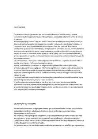JUSTIFICATIVA
Durante os estágiosobservamosque emturmasdoEnsinoinfantilhámuitoscasosde
indisciplinapudemosperceberque aindisciplinaestáassociadadiretamenteafaltade limites
dos alunos.
A equipe pedagógicaprecisaterumaposturamaisfirme diante dosalunosparaa construção
de uma disciplinabaseadanodiálogoentreeducadore educandovisandoaparticipaçãoe o
compromissode ambos.Observandoodia-a-diadascriançase a atitude doprofessor
constatamosque os alunosveemde casacom problemasfamiliares,ouseja,afamíliatambém
estádentrodeste contexto,poisé abase para que as criançastenhambomcomportamento
na sala de aulae na sociedade,comodizPauloFreire (1998) “Disciplinaprontanãoexiste,é
precisoque todosossujeitosenvolvidosnoprocessoeducacional participemdaconstruçãodo
sistemade disciplina”.
De outrasformas,a indisciplinatambémpode estarrelacionadaaaspectosdesenvolvidosna
escola,comrelaçõesProfessor-alunoe aluno-aluno.
Porém,existemváriascausaspara se chegar á indisciplinaescolarcomoa condutado
professor,àsua práticapedagógicae até mesmoas práticasda própriaescola.Onde,aescola
temcomo papel desenvolverestratégiasparagarantiratividadesapropriadasaoprocesso
deensino-aprendizagemdeixandode sertãotradicional parabuscar um poucomaiso lúdico
na sala de aula.
Os alunosprecisamcompreenderque nemsemprepodemosfazertudoque queremos,e que
existemregrasase cumprir,sejana escolaou na vida.
O professorprecisaterautoridade,e nãodeve usá-lade formaabusiva,masporela,
apresentarsuasidéias,conhecimentose experiências,semdesrespeitaroconhecimentodo
grupo,sempre osencorajandoà participação,comosujeitosconscientese responsáveispelos
seusprópriosprocessosde aprendizagem.
DELIMITAÇÃODO PROBLEMA
Na realizaçãodosnossosestágiospercebemosque osalunosnãotêmlimites,e aindisciplina
estápredominandoemsalade aula.Osalunossão desordeiros,maucomportados,
desrespeitamosprofessores.
No entanto,aindisciplinapode ser definidapelainstabilidade e rupturanocontatosocial da
aprendizagem.Sendoassimumabarreiraque afetaarelação entre educadorese alunos.
Conquistarosalunosemsalade aulatornou-se umverdadeirodesafioparaoensino,tantonas
instituiçõespúblicasquantonasprivadas.
Por que as crianças nãoobedeceme causama indisciplinanasalade aula?Porque o problema
 