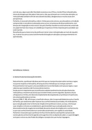 vemde casa, algunspaisdão liberdade excessivaaseusfilhos,criandofilhosindisciplinados,
cheiosde dengosque nãosabemlidarcom o não;que almejamsero centrodas atenções;os
indisciplinadostambémvêmde laresdesestruturados,sãoagressivose muitasvezessem
perspectivas.
Portanto,é necessáriodisciplina,ordem, limitesparaestesalunos;aoseducadoresamissãode
compreendere consideraroeducandocomoumser emprocessode desenvolvimento,com
desejosde integraçãonomeiosocial.Aospais(família) reavaliarse estárealmente cumprindo
seupapel de fazerda criança um cidadãoque respeitaoslimitesimpostospelasociedade que
estáinserido.
Ressaltandoque amaiorarma do professoré atrair estesindisciplinadosaoinvésde repudiá-
los,é cativá-loscomas aulas transformandodistraçãoematençãoe consequentemente em
aprendizado.
REFERÊNCIALTEÓRICO
A INDISCIPLINA NA EDUCAÇÃOINFANTIL
Naturalmente,oprofessornãodeve permitirque ascriançasdiscutamsobre normase regras
no que dizrespeitoaindisciplina,afinal qual seriaométodoque ascrianças usariam?
Provavelmente iriamquererumasociedadecommuitaliberdadee compoucasregras, o que
sabemosque naprática não funcionadestamaneira.
Sendoassimé importante que osprofessoresadotemparâmetrosde atitudesdiante das
indisciplinas,e mostremaosalunosque existemlimitesaseremseguidos.Quandooaluno
ultrapassaros limites,ele nãoestásimplesmente desrespeitandoumprofessoremparticular,
ele estaráquebrandoasnormas.
Aquino(1996. P. 98), afirmaque,a tarefade educar,não é responsabilidadedaescola,é tarefa
da família,que aodocente cabe repassarseusconhecimentosacumulados,ele aindaaponta
que a soluçãopode estarna forma da relaçãoentre professore aluno,ouseja,a formaque
suas relaçõese vínculosse estabelecem,apontatambémque asoluçãopode estarno
desenvolvimentodo resgate damoralidade descente atravésdarelaçãocomo conhecimento
e que esse conhecimentodeveserconstruídosocialmente,semrigidezouautoridade.
Portantoé necessárioque oprofessortenhaamente abertae acompanhe oprocessode
construçãodo conhecimentoagindocomoagente entre osobjetosdosaber,e a aprendizagem
será para o alunoseudecifradorde códigose receptorde suasmuitaslinguagens.
 