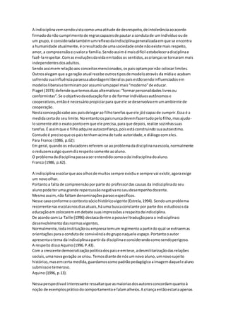 A indisciplinavemsendovistacomoumaatitude de desrespeito,de intolerânciaaoacordo
firmadodo não cumprimentode regrascapazesde pautar a condutade umindivíduooude
um grupo,é consideradatambémumreflexodaindisciplinageneralizadaemque se encontra
a humanidade atualmente,é oresultadode umasociedade onde nãoexiste maisrespeito,
amor, a compreensãoe ovalora família.Sendoassimé maisdifícil estabeleceradisciplinae
fazê-larespeitar.Comasevoluçõesdavidaemtodosos sentidos,ascriançasse tornaram mais
independentesdosadultos.
Sendoassimemrelaçãoaos conceitosmencionados,ospaisoptampornão colocar limites.
Outrosalegamque a geração atual recebe outrostiposde modeloatravésdamídiae acabam
sofrendosuainfluênciaparaessaabordagemliberalospaisestãosendoinfluenciadosem
modelosliberaise terminampor assumirumpapel mais“moderno”de educar.
Piaget(1973) defende que temosduasalternativas:“formarpersonalidadeslivresou
conformistas”.Se oobjetivodaeducaçãoforo de formarindivíduosautônomose
cooperativos,entãoé necessáriopropiciarpara que ele se desenvolvaemumambiente de
cooperação.
Nestaconcepçãocabe aos paisdelegarao filhotarefasque ele jáé capazde cumprir.Essa é a
medidacertado seulimite.Noentantoospaisnuncadevemfazertudopelofilho,masajuda-
losomente até o exatopontoemque ele precisa,paraque depois,realize sozinhassuas
tarefas.É assimque o filhoadquire autoconfiança,poisestáconstruindosuaautoestima.
Contudoé precisoque os paistenhamacimade tudo autoridade,e diálogocomeles.
Para Franco (1986, p.62):
Em geral,quandoos educadoresreferem-se aoproblemadadisciplinanaescola,normalmente
o reduzemaalgo quemdizrespeitosomente aoaluno.
O problemadadisciplinapassaaserentendidocomooda indisciplinadoaluno.
Franco (1986, p.62).
A indisciplinaescolarque aosolhosde muitossempre existiue sempre vai existir,agoraexige
um novoolhar.
Portantoa falta de compreensãoporparte do professordascausasda indisciplinadoseu
alunopode teruma grande repercussãonegativanoseudesempenhodocente.
Mesmoassim,não faltamdenominaçõesparaosespecíficos.
Nesse casoconforme ocontextosóciohistóricovigente(Estrela,1994). Sendoumproblema
recorrente nasescolasnosdiasatuais,há uma buscaconstante por parte dos estudiososda
educaçãoem colocarememdebate suasimpressõesarespeitodaindisciplina.
De acordocom La Taille (1996) destacadentre a possível traduçãopara a indisciplinao
desenvolvimentodasnormasvigentes.
Normalmente,todainstituiçãoouempresatemumregimentoapartirdo qual se extraemas
orientaçõesparaa condutade convivênciadogruponaquele espaço.Portantooautor
apresentaotema da indisciplinaapartirda disciplinae considerandocomosendoperigoso.
A respeitodissoAquino(1996.P.43).
Com a crescente democratizaçãopoliticadospaise emtese,adesmilitarizaçãodasrelações
sociais,umanovageração se criou. Temosdiante de nósumnovo aluno,umnovosujeito
histórico,masemcerta medida,guardamoscomopadrãopedagógicoaimagemdaquele aluno
submissoe temeroso.
Aquino(1996, p.13).
Nessaperspectivaé interessante ressaltarque asmaioriasdosautoresconcordamquantoà
noção de exemplospráticodocomportamentoe falamalheios.A criançaentãoestariaapenas
 