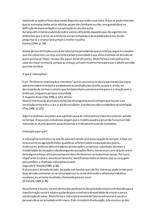 repetindoasaçõese falasobservadasdaquelesque estãoasua volta.Oque se pode entender
que os exemplosdadospelosadultos,sejamelesfamiliaresounão,temgrande pesona
definiçãodarepresentaçãoe suaaplicaçãono seudia-a-dia.
Acriançadificilmente poderádescobrirvaloresdiferentesdaquelesque sãovigentesnos
ambientesque ocerca.As estruturassociaiscomplexase desequilibradasé noslúcido
perguntarse a criança farásempre a melhorescolha.
Estrela(1994, p. 24).
Diante dessasdefiniçõesacerca da indisciplinapercebemosque ascriançasseguemomodelo
que elesobservam,ouseja,elaimitaaprópriasociedade oque afetaatomada de decisãode
quemprecisase impor,nocaso dos paise dosprofessores.Destaformaaindisciplinaestá
cada vezmaior na escola, porque ascriançasutilizam-nacomomeioparaque o adultoperceba
que elasexistem.
O que é indisciplina?
É um “fenômenorelacionadoe interativo”que se concretizanodescumprimentodasregras
que prescindemorientame estabelecemascondiçõesdastarefasnaaula e,ainda,no
desrespeitode normase valoresque fundamentamoconvívioentre parese a relaçãocom o
professor,enquantopessoae autoridade.
A respeitodisso(Tiba1996, p.125) afirma:
Haverá interessedoalunopeloconteúdodoprogramaescolasempre que houveruma
correlaçãoentre este e o dia-a-diadoestudante.Oprofessorsábioestabelece tal correlação.
(Tiba1996, p.125)
Algunsestudiososressaltamque agrande causa da indisciplinaé ofatoda escolater parado
no tempo.Osejaestes estudiososalegamque omodeloquadroe gizjánão funcionamSob
estavisãoos alunosqueremaulasdinâmicase criativascomousode novidades.
Indisciplinaporquê?
A indisciplinanaescolae na sala de aulavemsendouma preocupaçãode sempre,é hoje um
temaescritona agendade todos quandose refletemsobre aeducaçãodosjovens.
Professores,políticosadministradoresdaeducaçãoe jornalistas,sobretudo,afirmama
instabilidade dasituaçãoe vãoabrangendoacusaçõesfáceis,tantasvezessemsequerterem
feitoalgumesforçosérioparacompreenderofenômenoe asrespectivascausas.Porissoé
importante encararo assuntoseriamente,identificandotodososfatoresque se conjugam
para produzira chamada indisciplinaescolar.
SegundoD’Antola(1989, p.86).
O alunoque é deixadode lado,ocupadocomtarefasque nãolhe interessa,pode tenderpara
duas atitudesextremas:ouse tornaapáticoe se sente diminuídoe alheioaostrabalhos
escolares,ouse tornarevoltado,chamandoparaser ouvir.
(D’Antola,1989, p.86)
Dessaforma a escola,mesmodentrodosparâmetrosdasociedade estarácontribuindoparaa
transformaçãosocial e estariaajudandopara a melhoriadaqualidade de ensinoe paraa
socializaçãodosaber.Destaformaa indisciplinaresultade fatoresestruturaise sociaise
pessoaisdeve serestudadaatrêsníveis;Odo ministériodaeducação,oda escolae os dos
 