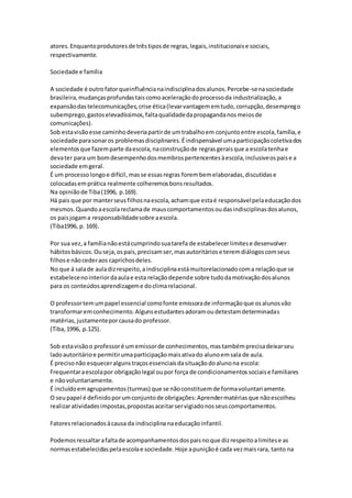 atores.Enquantoprodutoresde trêstiposde regras,legais,institucionaise sociais,
respectivamente.
Sociedade e família
A sociedade é outrofatorqueinfluêncianaindisciplinadosalunos.Percebe-senasociedade
brasileira,mudançasprofundastaiscomoaceleraçãodoprocessoda industrialização,a
expansãodastelecomunicações,crise ética(levarvantagememtudo,corrupção,desemprego
subemprego,gastoselevadíssimos,faltaqualidadedapropagandanosmeiosde
comunicações).
Sob estavisãoesse caminhodeveriapartirde umtrabalhoem conjuntoentre escola,família,e
sociedade parasonaros problemasdisciplinares.Éindispensável umaparticipaçãocoletivados
elementosque fazemparte daescola,naconstruçãode regrasgeraisque a escolatenhae
devater para um bomdesempenhodosmembrospertencentesàescola,inclusiveospaise a
sociedade emgeral.
É um processolongoe difícil, masse essasregras forembemelaboradas,discutidase
colocadasemprática realmente colheremosbonsresultados.
Na opiniãode Tiba(1996, p.169).
Há pais que por manterseusfilhosnaescola,achamque estaé responsávelpelaeducaçãodos
mesmos.Quando aescolareclamade mauscomportamentosoudasindisciplinasdosalunos,
os paisjogama responsabilidadesobre aescola.
(Tiba1996, p. 169).
Por sua vez,a famílianãoestácumprindosuatarefa de estabelecerlimitese desenvolver
hábitosbásicos.Ouseja,ospais,precisamser,masautoritáriose teremdiálogoscomseus
filhose nãocederaos caprichosdeles.
No que á salade auladizrespeito,aindisciplinaestámuitorelacionadocoma relaçãoque se
estabelecenointeriordaaulae esta relaçãodepende sobre tudodamotivaçãodosalunos
para os conteúdosaprendizageme doclimarelacional.
O professortemumpapel essencial comofonte emissorade informaçãoque osalunosvão
transformaremconhecimento.Algunsestudantesadoramoudetestamdeterminadas
matérias,justamenteporcausado professor.
(Tiba,1996, p.125).
Sob estavisãoo professoré umemissorde conhecimentos,mastambémprecisadeixarseu
ladoautoritárioe permitirumaparticipaçãomaisativado alunoemsala de aula.
É precisonão esqueceralgunstraçosessenciaisdasituaçãodoalunona escola:
Frequentaraescolapor obrigaçãolegal oupor força de condicionamentossociaise familiares
e nãovoluntariamente.
É incluídoemagrupamentos(turmas) que se nãoconstituemde formavoluntariamente.
O seupapel é definidoporumconjuntode obrigações:Aprendermatériasque nãoescolheu
realizaratividadesimpostas,propostasaceitarservigiadonosseuscomportamentos.
Fatoresrelacionadosàcausa da indisciplinanaeducaçãoinfantil.
Podemosressaltarafaltade acompanhamentosdospaisnoque dizrespeitoalimitese as
normasestabelecidaspelaescolae sociedade.Hoje apuniçãoé cada vezmaisrara, tanto na
 