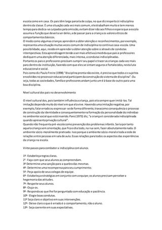 escolacomoem casa. Os paistêmlarga parcelade culpa,no que dizrespeitoàindisciplina
dentroda classe.È uma situaçãocada vezmaiscomum, elestrabalhammuitoe temmenos
tempopara dedica-se culpadospelaomissão,evitamdizernãoaosfilhose esperaque aescola
assumaa funçãoque deveriaserdeles,ade passar para a criança os valoreséticosde
comportamentosbásicos.
O modocomo algumascrianças aprendemaobteratençãoe reconhecimentos,porexemplo,
representaumasituaçãomuitasvezescomumde indisciplinanocontinuocasa-escola.Uma
possibilidade,aqui,resideemaprenderaobteratençãosobre si atravésde condutas
intempestivas.Estaaprendizagemtende asermaisefetivaàmedidaque paise professores
dediquemumaatençãodiferenciada,maisintensa,acondutasindisciplinadas.
Portantoos paise professoresprecisam cumprirseupapel e trazerascrianças cada vezmais
para dentroda instituição,fazendocomque elesse sintamsegurose fortalecidos,nestaluta
educacional e social.
Poiscomodiz PauloFreire (1998) “disciplinaprontanãoexiste,é precisoque todosossujeitos
envolvidosnoprocessoreducacionalparticipemdaconstruçãodosistemade disciplina”.Ou
seja,todasas sociedades,famíliae professoresandamjuntoumé à base do outro para uma
boa disciplina.
Nível cultural dospaisno desenvolvimento
O nível cultural dos,poistambéminfluênciaacriança, poiselasempre querimitá-los.Tal
imitaçãodepende muitodonível emque elavive.Havendoumaimitaçãonegativa,por
exemplo,falarerradoouexpressar-sede formadiferente,travacomoconsequênciao processo
de construção da identidadee consequentementenaformaçãoda personalidade doindividuo
no ambiente social que estáinserido.Paro(1973) diz,“a criança é consideradaindisciplinada
quandoapresentaprivaçãocultural”.
Quandonão frequentapré-escolacomoprevençãodosproblemasinfantis.Seriaportanto
aquelacriançasem orientação,que ficaodia todo,na rua sem, fazerabsolutamentenada.O
ambiente sócio-moralmente praticado.Issoporque oambiente sócio-moral e todaarede de
relaçõesentre pessoasemsalade aula.Essasrelaçõesparatodos osaspectosdas experiências
da criança na escola.
Vinte passosparacombatera indisciplinacomalunos
1º- Estabeleçaregrasclaras.
2°- Faça com que seusalunosascompreendam.
3º Determine umasançãopara a quebradas mesmas.
4º- Determine umarecompensaparaseucumprimento.
5º- Peça apoiode seuscolegasde equipe.
6º- Estabeleçaestratégiasemconjuntocomaequipe;osalunosprecisampercebera
hegemoniadasatitudes.
7º- Respeite seusalunos.
8º- Ouça-os.
9º- Respondaao que lhe forperguntadocomeducação e paciência.
10º- Elogie boascondutas.
11º Sejaclaro e objetivoemsuasintervenções.
12º- Deixe clarooque é erradoé o comportamento,nãooaluno.
13º- Sejacoerente emsuasexpectativas.
 