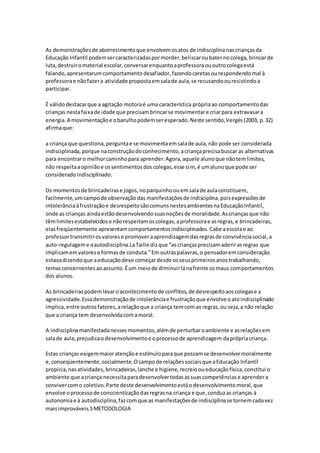 As demonstraçõesde aborrecimentoque envolvemosatos de indisciplinanascriançasda
Educação Infantil podemsercaracterizadaspormorder,beliscaroubaternocolega,brincarde
luta,destruiromaterial escolar,conversarenquantoaprofessoraououtrocolegaestá
falando,apresentarumcomportamentodesafiador,fazendocaretasourespondendomal à
professorae nãofazera atividade propostaemsalade aula,se recusandoouresistindoa
participar.
É válidodestacarque a agitação motoraé uma característica própriaao comportamentodas
crianças nestafaixade idade que precisambrincarse movimentare criarpara extravasara
energia.A movimentaçãoe obarulhopodemseresperado.Neste sentido,Vergés(2003, p.32)
afirmaque:
a criança que questiona,perguntae se movimentaemsalade aula,não pode ser considerada
indisciplinada,porque naconstruçãodoconhecimento,acriançaprecisabuscar as alternativas
para encontraro melhorcaminhopara aprender.Agora,aquele alunoque nãotemlimites,
não respeitaaopiniãoe ossentimentosdoscolegas,esse sim, é umalunoque pode ser
consideradoindisciplinado.
Os momentosde brincadeirase jogos,noparquinhoouemsalade aulaconstituem,
facilmente,umcampode observaçãodas manifestaçõesde indisciplina,poisexpressõesde
intolerânciaàfrustraçãoe desrespeitosãocomunsnestesambientesnaEducaçãoInfantil,
onde as crianças aindaestãodesenvolvendosuasnoçõesde moralidade.Ascriançasque não
têmlimitesestabelecidose nãorespeitamoscolegas,aprofessorae asregras,e brincadeiras,
elasfreqüentemente apresentamcomportamentosindisciplinados.Cabe aescolae ao
professortransmitirosvalorese promoveraaprendizagemdasregrasde convivênciasocial,a
auto-regulageme aautodisciplina.LaTaille dizque “ascriançasprecisamaderirasregras que
implicamemvalorese formasde conduta.”Em outraspalavras,o pensadoremconsideração
estavadizendoque aeducaçãodeve começardesde osseusprimeirosanostrabalhando,
temasconcernentesaoassunto.Éum meiode diminuirlánafrente osmaus comportamentos
dos alunos.
As brincadeiraspodemlevaroacontecimentode conflitos,de desrespeitoaoscolegase a
agressividade.Essademonstraçãode intolerânciae frustraçãoque envolve oatoindisciplinado
implica,entre outrosfatores,arelaçãoque a criança temcom as regras,ou seja,a não relação
que a criança tem desenvolvidacomamoral.
A indisciplinamanifestadanessesmomentos,alémde perturbaroambiente e asrelaçõesem
salade aula,prejudicaodesenvolvimentoe oprocessode aprendizagem daprópriacriança.
Estas crianças exigemmaioratençãoe estímuloparaque possamse desenvolvermoralmente
e,conseqüentemente,socialmente.Ocampode relaçõessociaisque aEducação Infantil
propicia,nasatividades,brincadeiras,lanche e higiene, recreiooueducaçãofísica,constitui o
ambiente que acriança necessitaparadesenvolvertodasassuascompetênciase aprendera
convivercomo coletivo.Parte deste desenvolvimentoestáodesenvolvimentomoral,que
envolve oprocessode conscientizaçãodasregrasna criança e que,conduzas crianças à
autonomiae à autodisciplina,fazcomque as manifestaçõesde indisciplinase tornemcadavez
maisimprováveis.5METODOLOGIA
 