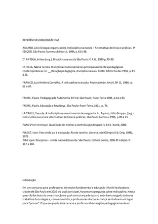 REFERÊNCIASBIBLIOGRÁFICAS
AQUINO,JúlioGroppa(organizador).Indisciplinanaescola – Alternativasteóricase práticas.4ª
EDIÇÃO.São Paulo:SummusEditorial,1996, p.43 à 98.
D’ ANTOLA,Arlete (org.).DisciplinanaescolaSãoPaulo:E.P.U.,1989 p.79-90.
ESTRELA, Maria Tereza.Disciplinae Indisciplinanasprincipaiscorrentespedagógicas
contemporâneas.In:__ Relaçãopedagógica,disciplinanaaula.Porto:EditorIta das 1994, p.15
á 26.
FRANCO,LuizAntônioCarvalho.A indisciplinanaescola.RevistaAnde.Ano6.Nº11, 1986, p.
62 a 67.
FREIRE, Paulo.PedagogiadaAutonomia33ª ed.São Paulo:Paze Terra 1998, p.61 a 90.
FREIRE, Paulo.Educaçãoe Mudança. São Paulo:Paze Terra,1991, p. 79.
LA TAILLE, Yvesde.A indisciplinae osentimentode vergonha.In:Aquino,JúlioGroppa.(org.).
Indisciplinanaescola:alternativasteóricase práticas.SãoPauloSummus1996, p.09 à 23.
PAROVitorHenrique.Qualidade doensino:acontribuiçãodospais.S.1:Ed. Xamã,2000.
PIAGET,Jean.Para onde vai á educação.Riode Janeiro. LivrariaJosé Olímpio(Ed.Orig.1948),
1973.
TIBA Içam.Disciplina–Limite namedidacerta.São Paulo:EditoraGente,1996 8ª edição.P.
117 a 169.
Introdução
Em um concursopara professoresde ensinofundamental e educaçãoinfantil realizadona
cidade de São Pauloem2010 do qual participei,houveumaperguntasobre indisciplina.Nesta
questãofoi descritaumasituaçãona qual uma criança de quatro anoshaviarasgado todosos
trabalhosdoscolegase,com o ocorrido,a professoracolocoua criança sentadaemumlugar
para “pensar”.O que se queriasabererase a professorahaviaagidopedagogicamente ao
 