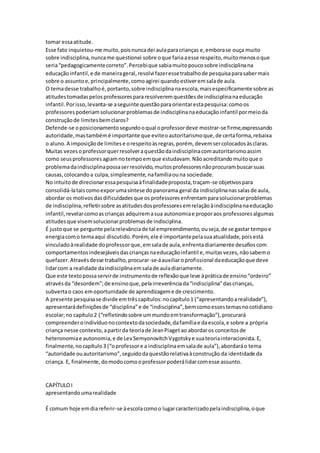 tomar essaatitude.
Esse fato inquietou-me muito,poisnuncadei aulaparacrianças e,emborase ouça muito
sobre indisciplina,nuncame questionei sobre oque fariaaesse respeito,muitomenosoque
seria“pedagogicamentecorreto”.Percebique sabiamuitopoucosobre indisciplinana
educaçãoinfantil,e de maneirageral,resolvi fazeressetrabalhode pesquisaparasabermais
sobre o assuntoe,principalmente,comoagirei quandoestiveremsalade aula.
O temadesse trabalhoé,portanto,sobre indisciplinanaescola,maisespecificamente sobre as
atitudestomadaspelosprofessorespararesolveremquestõesde indisciplinanaeducação
infantil.Porisso,levanta-se aseguinte questãoparaorientarestapesquisa:comoos
professorespoderiamsolucionarproblemasde indisciplinanaeducaçãoinfantil pormeioda
construçãode limitesbemclaros?
Defende-se oposicionamentosegundooqual oprofessordeve mostrar-se firme,expressando
autoridade,mastambémé importante que eviteoautoritarismoque,de certaforma,rebaixa
o aluno.A imposiçãode limitese orespeitoàsregras,porém, devemsercolocadosàsclaras.
Muitas vezesoprofessorquerresolveraquestãodaindisciplinacomautoritarismoassim
como seusprofessoresagiamnotempoemque estudavam.Nãoacreditandomuitoque o
problemadaindisciplinapossaserresolvido,muitosprofessoresnãoprocurambuscarsuas
causas,colocandoa culpa,simplesmente,nafamíliaouna sociedade.
No intuitode direcionaressapesquisaàfinalidadeproposta,traçam-se objetivospara
consolidá-lataiscomoexporumasíntese dopanorama geral da indisciplinanassalasde aula,
abordar os motivosdasdificuldadesque os professoresenfrentamparasolucionarproblemas
de indisciplina,refletirsobre asatitudesdosprofessoresemrelaçãoàindisciplinanaeducação
infantil,revelarcomoascrianças adquiremasua autonomiae proporaos professoresalgumas
atitudesque visemsolucionarproblemasde indisciplina.
É justoque se pergunte pelarelevânciade tal empreendimento,ouseja,de se gastar tempoe
energiacomo temaaqui discutido.Porém,ele é importantepelasuaatualidade,poisestá
vinculadoàrealidade doprofessorque,emsalade aula,enfrentadiariamente desafioscom
comportamentosindesejáveisdascriançasnaeducaçãoinfantil e,muitasvezes,nãosabemo
quefazer.Atravésdesse trabalho,procurar-se-áauxiliaroprofissional daeducaçãoque deve
lidarcom a realidade daindisciplinaemsalade auladiariamente.
Que este textopossaservirde instrumentode reflexãoque leve àpráticade ensino“ordeiro”
atravésda “desordem”;de ensinoque,pelairreverênciada“indisciplina”dascrianças,
subvertao caos emoportunidade de aprendizageme de crescimento.
A presente pesquisase divide emtrêscapítulos:nocapítulo1 (“apresentandoarealidade”),
apresentarádefiniçõesde “disciplina”e de “indisciplina”,bemcomoessestemasnocotidiano
escolar;no capítulo2 (“refletindosobre ummundoemtransformação”),procurará
compreenderoindivíduonocontextodasociedade,dafamíliae daescola,e sobre a própria
criança nesse contexto,apartirda teoriade JeanPiagetao abordaros conceitosde
heteronomiae autonomia,e de LevSemyonovitchVygotskye suateoriainteracionista.E,
finalmente,nocapítulo3 (“oprofessore a indisciplinaemsalade aula”),abordaráo tema
“autoridade ouautoritarismo”,seguidodaquestãorelativaàconstrução da identidade da
criança. E, finalmente,domodocomooprofessorpoderálidarcomesse assunto.
CAPÍTULOI
apresentandoumarealidade
É comum hoje emdiareferir-se àescolacomoo lugarcaracterizadopelaindisciplina,oque
 