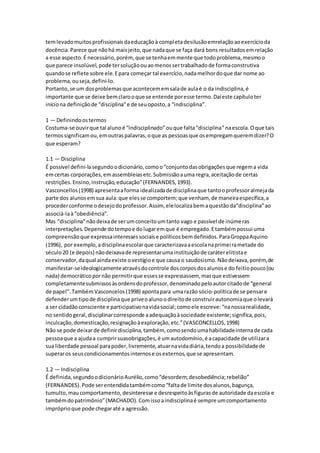 temlevadomuitosprofissionaisdaeducaçãoà completadesilusãoemrelaçãoaoexercícioda
docência.Parece que nãohá maisjeito,que nadaque se faça dará bons resultadosemrelação
a esse aspecto.É necessário,porém, que se tenhaemmente que todoproblema,mesmoo
que parece insolúvel,pode tersoluçãoouaomenossertrabalhadode formaconstrutiva
quandose reflete sobre ele.Epara começar tal exercício,nadamelhordoque dar nome ao
problema,ouseja,defini-lo.
Portanto,se um dosproblemasque acontecememsalade aulaé o da indisciplina,é
importante que se deixe bemclarooque se entende poresse termo.Daíeste capítuloter
iníciona definiçãode “disciplina”e de seuoposto,a “indisciplina”.
1 — Definindoostermos
Costuma-se ouvirque tal alunoé “indisciplinado”ouque falta“disciplina”naescola.Oque tais
termossignificamou,emoutraspalavras,oque as pessoasque osempregamqueremdizer?O
que esperam?
1.1 — Disciplina
É possível defini-lasegundoodicionário,comoo“conjuntodasobrigaçõesque regema vida
emcertas corporações,emassembleiasetc.Submissãoauma regra,aceitaçãode certas
restrições.Ensino,instrução,educação”(FERNANDES,1993).
Vasconcellos(1998) apresentaaforma idealizadade disciplinaque tantooprofessoralmejada
parte dos alunosemsua aula:que elesse comportem;que venham, de maneiraespecífica,a
procederconforme odesejodoprofessor.Assim, elelocalizabemaquestãoda“disciplina”ao
associá-laà“obediência”.
Mas “disciplina”nãodeixade serumconceitoumtanto vago e passível de inúmeras
interpretações.Depende dotempoe dolugaremque é empregado.Etambémpossui uma
compreensãoque expressainteressessociaise políticosbemdefinidos.ParaGroppaAquino
(1996), por exemplo,adisciplinaescolarque caracterizavaaescolanaprimeirametade do
século20 (e depois) nãodeixavade representarumainstituiçãode caráterelitistae
conservador,daqual aindaexiste ovestígioe que causa o saudosismo.Nãodeixava,porém,de
manifestar-seideologicamenteatravésdocontrole doscorposdosalunose do feitiopouco(ou
nada) democráticopornão permitirque essesse expressassem, masque estivessem
completamentesubmissosàsordensdoprofessor,denominadopeloautorcitadode “general
de papel”.TambémVasconcelos(1998) apontapara umarazão sócio-políticade se pensare
defenderumtipode disciplinaque priveoalunoodireitode construirautonomiaque olevará
a ser cidadãoconsciente e participativonavidasocial;comoele escreve:“nanossarealidade,
no sentidogeral,disciplinarcorresponde aadequaçãoàsociedade existente;significa,pois,
inculcação,domesticação,resignaçãoàexploração,etc.”(VASCONCELLOS,1998)
Não se pode deixarde definirdisciplina,também, comosendoumahabilidadeinternade cada
pessoaque a ajudaa cumprirsuasobrigações,é umautodomínio,é acapacidade de utilizara
sua liberdade pessoal parapoder,livremente,atuarnavidadiária,tendoa possibilidadede
superaros seuscondicionamentosinternose osexternos,que se apresentam.
1.2 — Indisciplina
É definida,segundoodicionárioAurélio,como“desordem;desobediência;rebelião”
(FERNANDES).Pode serentendidatambémcomo“faltade limite dosalunos,bagunça,
tumulto,maucomportamento,desinteresse e desrespeitoàsfigurasde autoridade daescola e
tambémdopatrimônio”(MACHADO).Comissoaindisciplinaé sempre umcomportamento
impróprioque pode chegaraté a agressão.
 