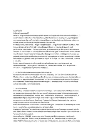 CAPÍTULOII
Indisciplina,porquê?
Deve-se perguntarpelosmotivosque têmlevadoasituaçõesde indisciplinaemsalade aula.O
quadroé conhecido:alunosfalandoaltoougritando,saindode seuslugares,jogandopapel
unsnos outrose o(a) professor(a) nervoso(a),àsvezesgritando,tentandocolocarordemna
turma. Qual o motivodesse comportamentodascrianças?
Neste capítulo,procurar-se-áchegararespostaspara a perguntacolocadaemseutítulo.Para
isso,seránecessáriorefletirsobre situaçõesque nãosãoas mesmasde quandoo(a)
professor(a) eraaluno(a)...Emoutraspalavras,grandesmudançastêmocorridoemtodosos
âmbitosda sociedade e dacultura,verdadeirastransformaçõesnomodocomose vive,se vê o
mundoe com ele se relaciona.Daía subdivisãodoprimeiroitememtrêspontosbásicos,que
poderãoserconsideradosfundamentaisparase compreenderocomportamentodascrianças
emsala de aula; pontosessesque visamao“lugar”da criança. São eles:asociedade,afamília
e a escola.
Em um segundomomento,ofocoserácolocadosobre a criança, considerandoseu
desenvolvimento,aaquisiçãoda“autonomia”e,consequentemente,asuarelaçãocom a
discussãoa respeitodadisciplinaemsalade aula.
2.1 — Refletindosobre ummundoemtransformação
Falar de mundoemtransformaçãoé dizerque ascoisas jánão são como costumavamser.
Muitosvalores,costumes,atitudes,visõesde mundo,têmsidoquestionados,abandonadosou
alteradosnasegundametade doséculoXX.Taisprocessosde mudançatambémalcançaram
trêselementosessenciaisque sãoimportantes paraa reflexãosobre adisciplinaemsalade
aula:a sociedade,afamíliae a escola.
2.1.1 — Sociedade
Embora hajauma espécie de “saudosismo”emrelaçãoacomo a escolamantinhaa disciplina
de seusalunosno passado,é precisoque osprofessorese demaisprofissionaisdaeducação
tenhamconsciênciade que o“mundo”está emconstante movimento.Emoutraspalavras,a
sociedade tempassadopormudançasconsideráveisque têmafetadodiretamente o
comportamentodosalunose dasalunas.E parece inútil aosprofessorestentarmantero
antigocomportamentodisciplinarnosdiasde hoje.
O assuntorelacionadoàsociedade e suastransformaçõesé vastíssimode maneiraque,neste
item,é possível apenasesboçaralgumasconsiderações.
O aspecto“saudosista”presente nasexpectativasde muitosprofessoresocorre pelofatode
elesidealizaremosistemaeducacionalde outroraaocompararem-nocomo que considerama
“anarquia”disciplinaratual.
Groppa Aquino(1996:43) observaque operfil daescolanão corresponde maisàquele
idealizado,porque a“democratizaçãopolíticadopaís” e a “desmilitarizaçãodasrelações
sociais”abriramespaçopara uma novaescolae um novoaluno.Ele escreve:“temosdiantede
 